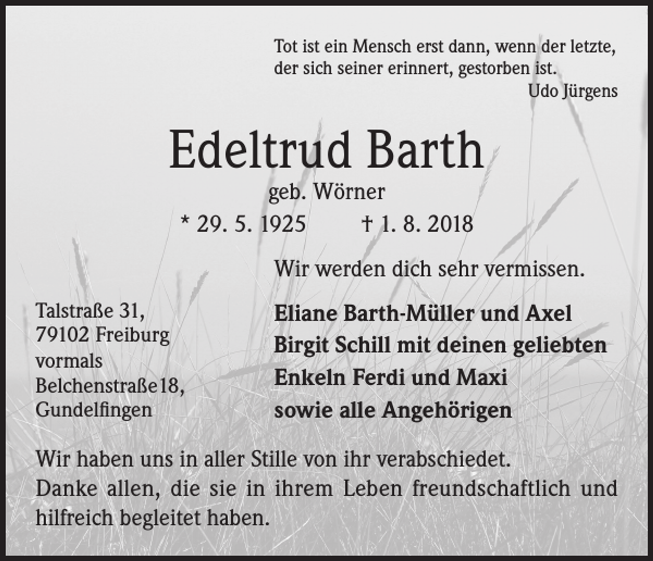 <p>Tot ist ein Mensch erst dann, wenn der letzte,<br />der sich seiner erinnert, gestorben ist.</p><p>Udo Jürgens</p><p>Edeltrud Barth<br />geb. Wörner<br />* 29. 5. 1925<br />† 1. 8. 2018</p><p>Wir werden dich sehr vermissen.<br />Talstraße 31,<br />79102 Freiburg<br />vormals<br />Belchenstraße18,<br />Gundelfingen</p><p>Eliane Barth-Müller und Axel<br />Birgit Schill mit deinen geliebten<br />Enkeln Ferdi und Maxi<br />sowie alle Angehörigen</p><p>Wir haben uns in aller Stille von ihr verabschiedet.<br />Danke allen, die sie in ihrem Leben freundschaftlich und<br />hilfreich begleitet haben.</p>
