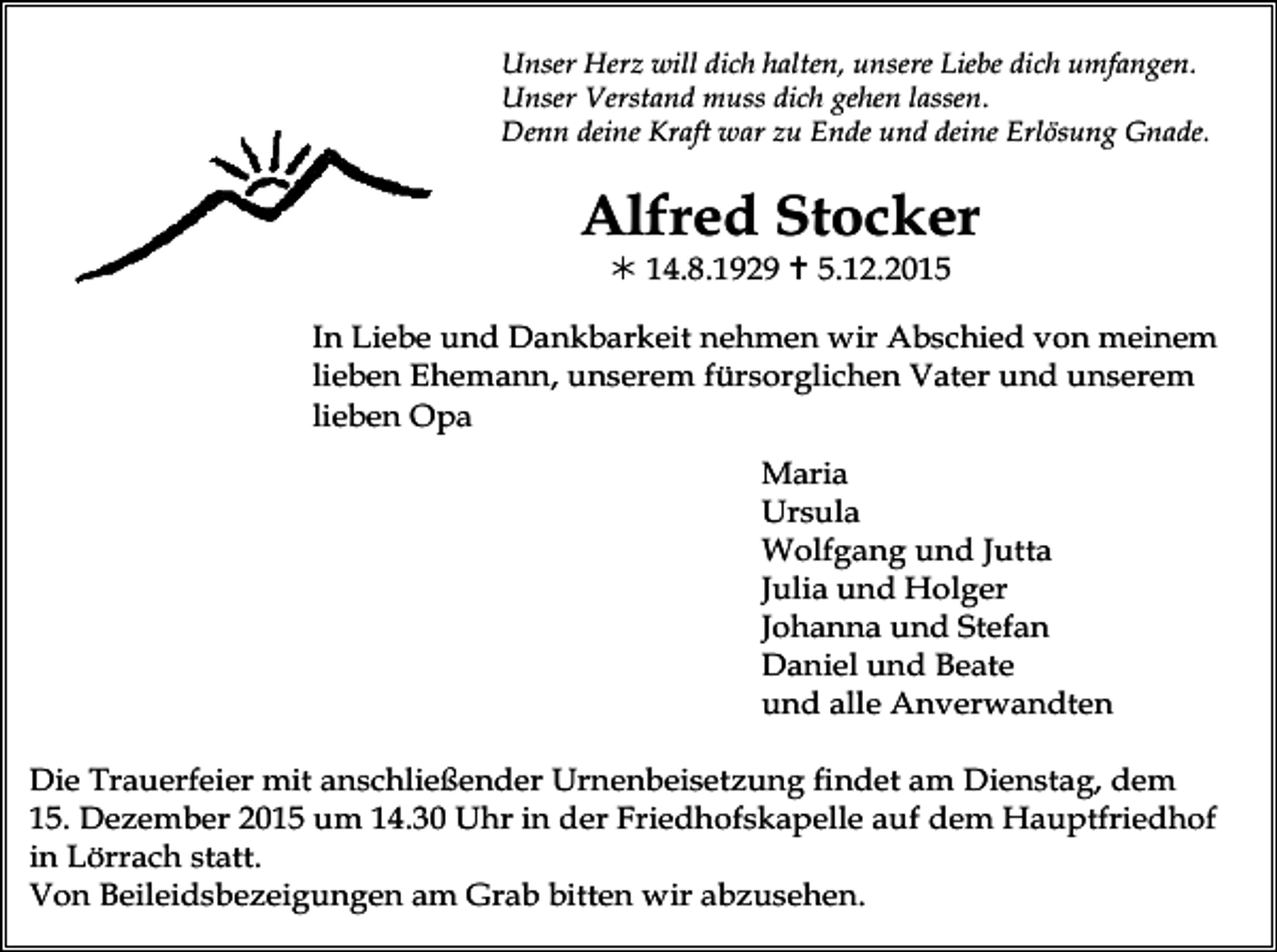 <p>Unser Herz will dich halten, unsere Liebe dich umfangen.<br />Unser Verstand muss dich gehen lassen.<br />Denn deine Kraft war zu Ende und deine Erlösung Gnade.</p><p>Alfred Stocker<br />! 14.8.1929 " 5.12.2015<br />In Liebe und Dankbarkeit nehmen wir Abschied von meinem<br />lieben Ehemann, unserem fürsorglichen Vater und unserem<br />lieben Opa<br />Maria<br />Ursula<br />Wolfgang und Jutta<br />Julia und Holger<br />Johanna und Stefan<br />Daniel und Beate<br />und alle Anverwandten<br />Die Trauerfeier mit anschließender Urnenbeisetzung findet am Dienstag, dem<br />15. Dezember 2015 um 14.30 Uhr in der Friedhofskapelle auf dem Hauptfriedhof<br />in Lörrach statt.<br />Von Beileidsbezeigungen am Grab bitten wir abzusehen.</p>