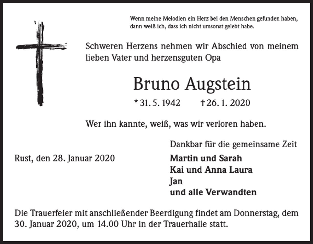 <p>Wenn meine Melodien ein Herz bei den Menschen gefunden haben,<br />dann weiß ich, dass ich nicht umsonst gelebt habe.</p><p>Schweren Herzens nehmen wir Abschied von meinem<br />lieben Vater und herzensguten Opa</p><p>Bruno Augstein<br />* 31. 5. 1942 † 26. 1. 2020<br />Wer ihn kannte, weiß, was wir verloren haben.</p><p>Rust, den 28. Januar 2020</p><p>Dankbar für die gemeinsame Zeit<br />Martin und Sarah<br />Kai und Anna Laura<br />Jan<br />und alle Verwandten</p><p>Die Trauerfeier mit anschließender Beerdigung findet am Donnerstag, dem<br />30. Januar 2020, um 14.00 Uhr in der Trauerhalle statt.</p>