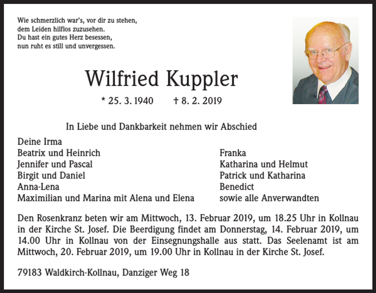 <p>Wie schmerzlich war’s, vor dir zu stehen,<br />dem Leiden hilflos zuzusehen.<br />Du hast ein gutes Herz besessen,<br />nun ruht es still und unvergessen.</p><p>Wilfried Kuppler<br />* 25. 3. 1940 † 8. 2. 2019<br />In Liebe und Dankbarkeit nehmen wir Abschied<br />Deine Irma<br />Beatrix und Heinrich<br />Jennifer und Pascal<br />Birgit und Daniel<br />Anna-Lena<br />Maximilian und Marina mit Alena und Elena</p><p>Franka<br />Katharina und Helmut<br />Patrick und Katharina<br />Benedict<br />sowie alle Anverwandten</p><p>Den Rosenkranz beten wir am Mittwoch, 13. Februar 2019, um 18.25 Uhr in Kollnau<br />in der Kirche St. Josef. Die Beerdigung findet am Donnerstag, 14. Februar 2019, um<br />14.00 Uhr in Kollnau von der Einsegnungshalle aus statt. Das Seelenamt ist am<br />­Mittwoch, 20. Februar 2019, um 19.00 Uhr in Kollnau in der Kirche St. Josef.<br />79183 Waldkirch-Kollnau, Danziger Weg 18</p>