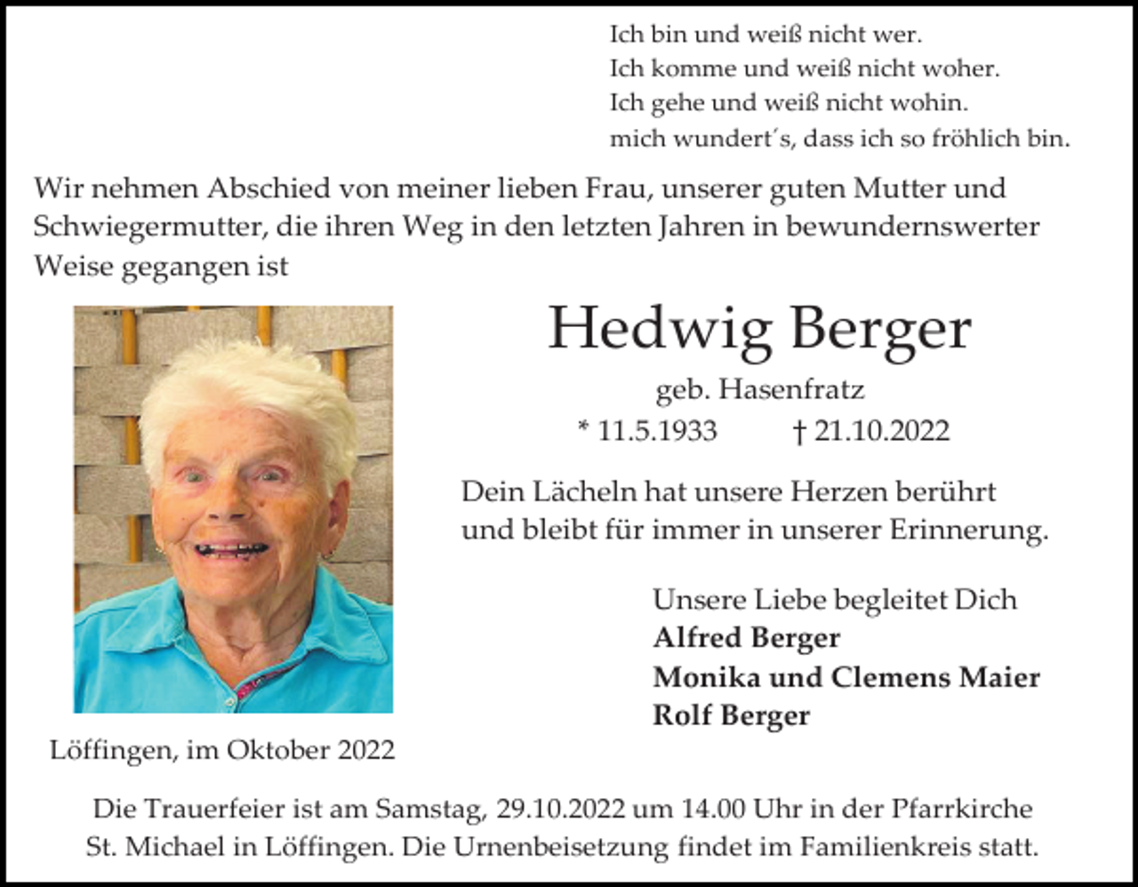 <p>Ich bin und weiß nicht wer.<br />Ich komme und weiß nicht woher.<br />Ich gehe und weiß nicht wohin.<br />mich wundert´s, dass ich so fröhlich bin.</p><p>Wir nehmen Abschied von meiner lieben Frau, unserer guten Mutter und<br />Schwiegermutter, die ihren Weg in den letzten Jahren in bewundernswerter<br />Weise gegangen ist</p><p>Hedwig Berger<br />geb. Hasenfratz<br />* 11.5.1933<br />† 21.10.2022<br />Dein Lächeln hat unsere Herzen berührt<br />und bleibt für immer in unserer Erinnerung.<br />Unsere Liebe begleitet Dich<br />Alfred Berger<br />Monika und Clemens Maier<br />Rolf Berger<br />Löffingen, im Oktober 2022<br />Die Trauerfeier ist am Samstag, 29.10.2022 um 14.00 Uhr in der Pfarrkirche<br />St. Michael in Löffingen. Die Urnenbeisetzung findet im Familienkreis statt.</p>