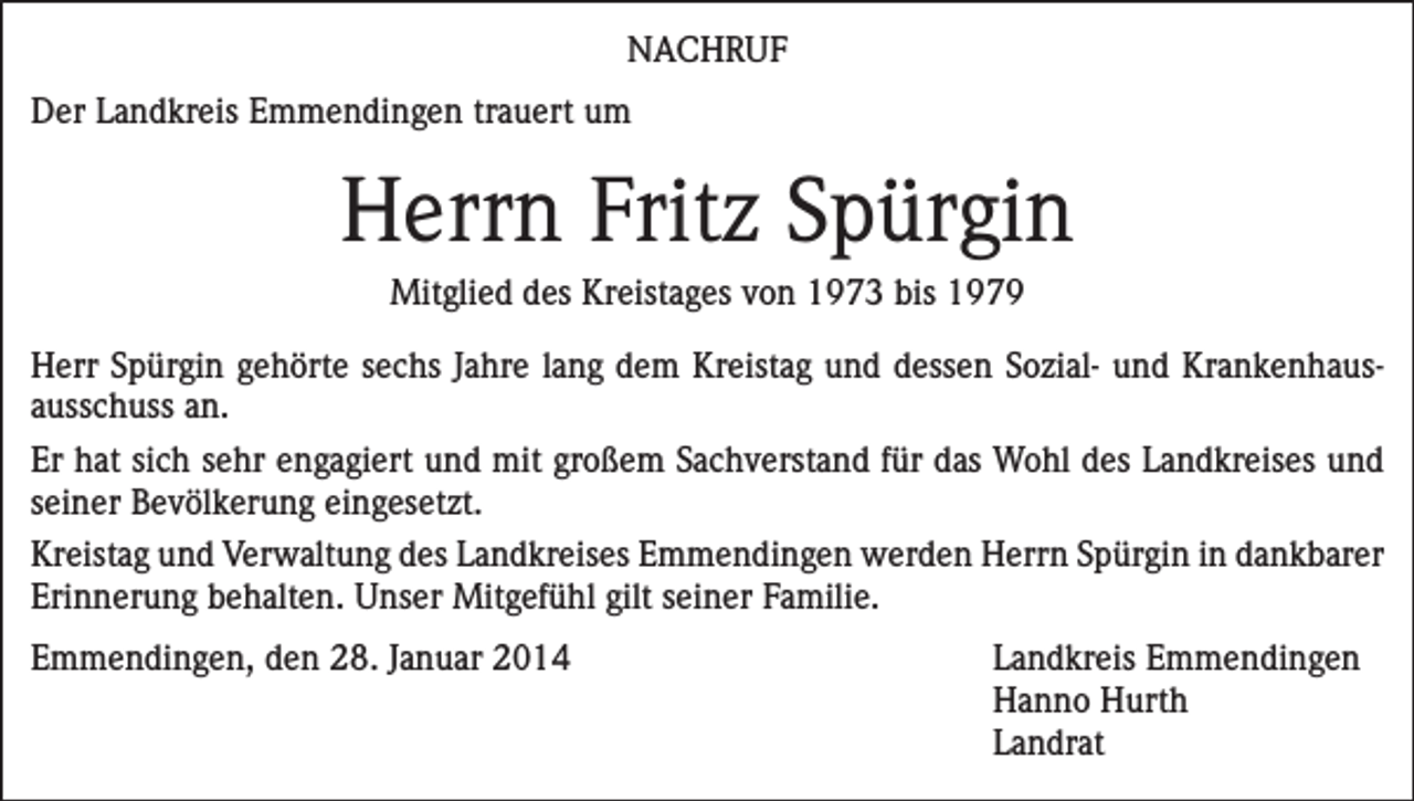 <p>NACHRUF<br />Der Landkreis Emmendingen trauert um</p><p>Herrn Fritz Spürgin<br />Mitglied des Kreistages von 1973 bis 1979<br />Herr Spürgin gehörte sechs Jahre lang dem Kreistag und dessen Sozial- und Krankenhausausschuss an.<br />Er hat sich sehr engagiert und mit großem Sachverstand für das Wohl des Landkreises und<br />seiner Bevölkerung eingesetzt.<br />Kreistag und Verwaltung des Landkreises Emmendingen werden Herrn Spürgin in dankbarer<br />Erinnerung behalten. Unser Mitgefühl gilt seiner Familie.<br />Emmendingen, den 28. Januar 2014 Landkreis Emmendingen<br />Hanno Hurth<br />Landrat</p>