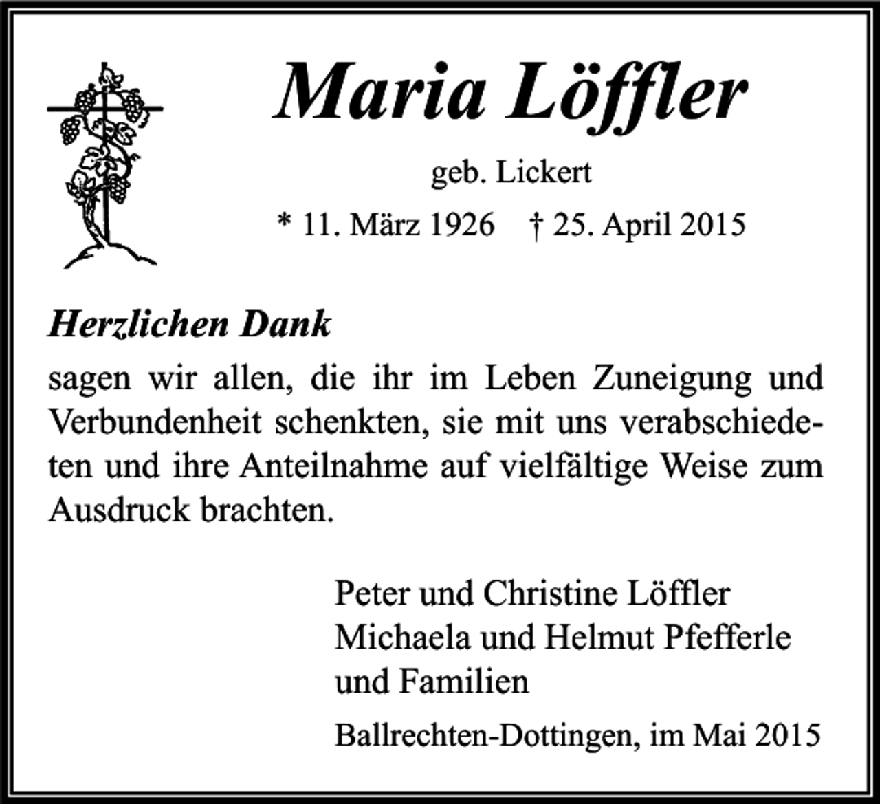 <p>Maria Löffler<br />geb. Lickert<br />* 11. März 1926</p><p>† 25. April 2015</p><p>Herzlichen Dank<br />sagen wir allen, die ihr im Leben Zuneigung und<br />Verbundenheit schenkten, sie mit uns verabschiedeten und ihre Anteilnahme auf vielfältige Weise zum<br />Ausdruck brachten.<br />Peter und Christine Löffler<br />Michaela und Helmut Pfefferle<br />und Familien<br />Ballrechten-Dottingen, im Mai 2015</p>