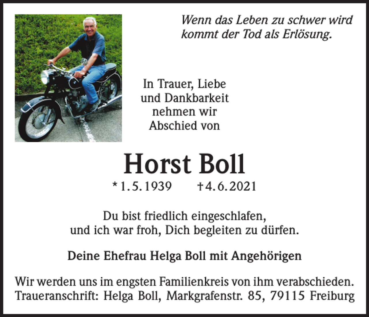 <p>Wenn das Leben zu schwer wird<br />kommt der Tod als Erlösung.</p><p>In Trauer, Liebe<br />und Dankbarkeit<br />nehmen wir<br />Abschied von</p><p>Horst Boll</p><p>* 1. 5. 1939 † 4. 6. 2021<br />Du bist friedlich eingeschlafen,<br />und ich war froh, Dich begleiten zu dürfen.<br />Deine Ehefrau Helga Boll mit Angehörigen<br />Wir werden uns im engsten Familienkreis von ihm verabschieden.<br />Traueranschrift: Helga Boll, Markgrafenstr. 85, 79115 Freiburg</p>