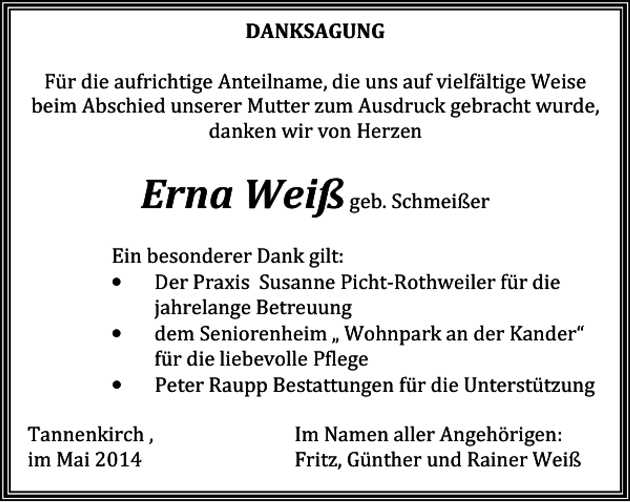 <p>DANKSAGUNG<br />Für die aufrichtige Anteilname, die uns auf vielfältige Weise<br />beim Abschied unserer Mutter zum Ausdruck gebracht wurde,<br />danken wir von Herzen</p><p>Erna Weiß geb. Schmeißer<br />Ein besonderer Dank gilt:<br />•<br />Der Praxis Susanne Picht-Rothweiler für die<br />jahrelange Betreuung<br />•<br />dem Seniorenheim „ Wohnpark an der Kander“<br />für die liebevolle Pflege<br />•<br />Peter Raupp Bestattungen für die Unterstützung<br />Tannenkirch ,<br />im Mai 2014</p><p>Im Namen aller Angehörigen:<br />Fritz, Günther und Rainer Weiß</p>