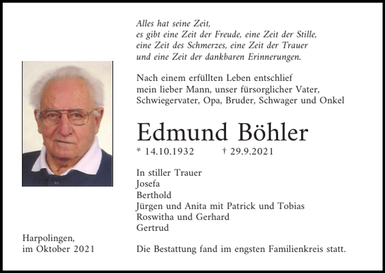 <p>Alles hat seine Zeit,<br />es gibt eine Zeit der Freude, eine Zeit der Stille,<br />eine Zeit des Schmerzes, eine Zeit der Trauer<br />und eine Zeit der dankbaren Erinnerungen.<br />Nach einem erfüllten Leben entschlief<br />mein lieber Mann, unser fürsorglicher Vater,<br />Schwiegervater, Opa, Bruder, Schwager und Onkel</p><p>Edmund Böhler<br />* 14.10.1932</p><p>† 29.9.2021</p><p>In stiller Trauer<br />Josefa<br />Berthold<br />Jürgen und Anita mit Patrick und Tobias<br />Roswitha und Gerhard<br />Gertrud<br />Harpolingen,<br />im Oktober 2021</p><p>Die Bestattung fand im engsten Familienkreis statt.</p>