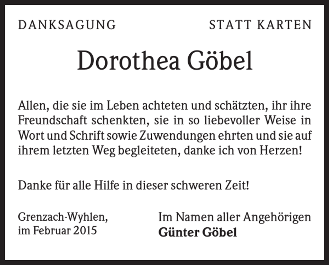 <p>D A N KS A G U N G</p><p>S TA TT KA RTEN</p><p>Dorothea Göbel<br />Allen, die sie im Leben achteten und schätzten, ihr ihre<br />Freundschaft schenkten, sie in so liebevoller Weise in<br />Wort und Schrift sowie Zuwendungen ehrten und sie auf<br />ihrem letzten Weg begleiteten, danke ich von Herzen!<br />Danke für alle Hilfe in dieser schweren Zeit!<br />Grenzach-Wyhlen,<br />im Februar 2015</p><p>Im Namen aller Angehörigen<br />Günter Göbel</p>