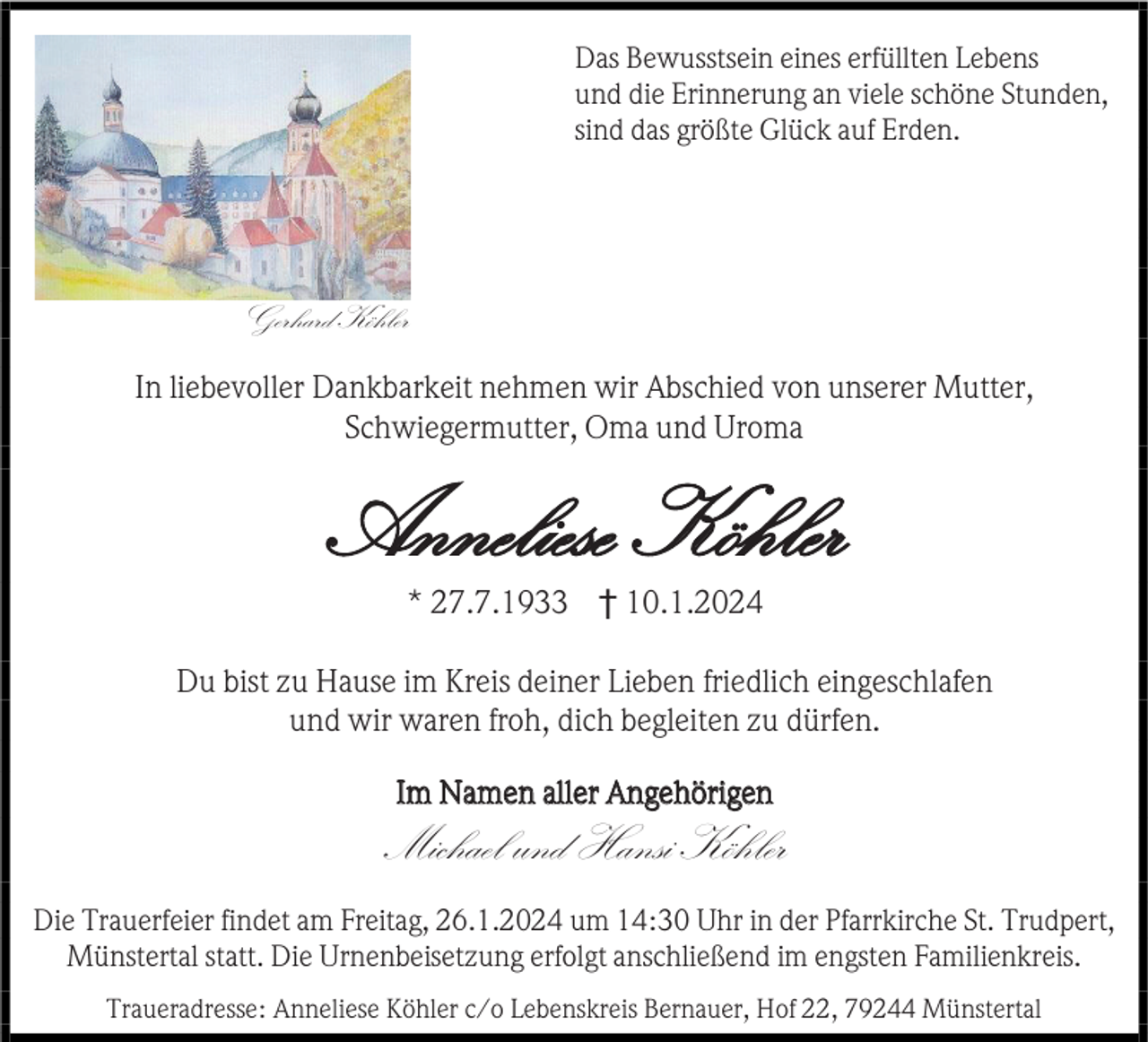 <p>Das Bewusstsein eines erfüllten Lebens<br />und die Erinnerung an viele schöne Stunden,<br />sind das größte Glück auf Erden.</p><p>Gerhard Köhler<br />In liebevoller Dankbarkeit nehmen wir Abschied von unserer Mutter,<br />Schwiegermutter, Oma und Uroma</p><p>Anneliese Köhler<br />* 27.7.1933 † 10.1.2024<br />Du bist zu Hause im Kreis deiner Lieben friedlich eingeschlafen<br />und wir waren froh, dich begleiten zu dürfen.<br />Im Namen aller Angehörigen</p><p>Michael und Hansi Köhler<br />Die Trauerfeier findet am Freitag, 26.1.2024 um 14:30 Uhr in der Pfarrkirche St. Trudpert,<br />Münstertal statt. Die Urnenbeisetzung erfolgt anschließend im engsten Familienkreis.<br />Traueradresse: Anneliese Köhler c/o Lebenskreis Bernauer, Hof 22, 79244 Münstertal</p>
