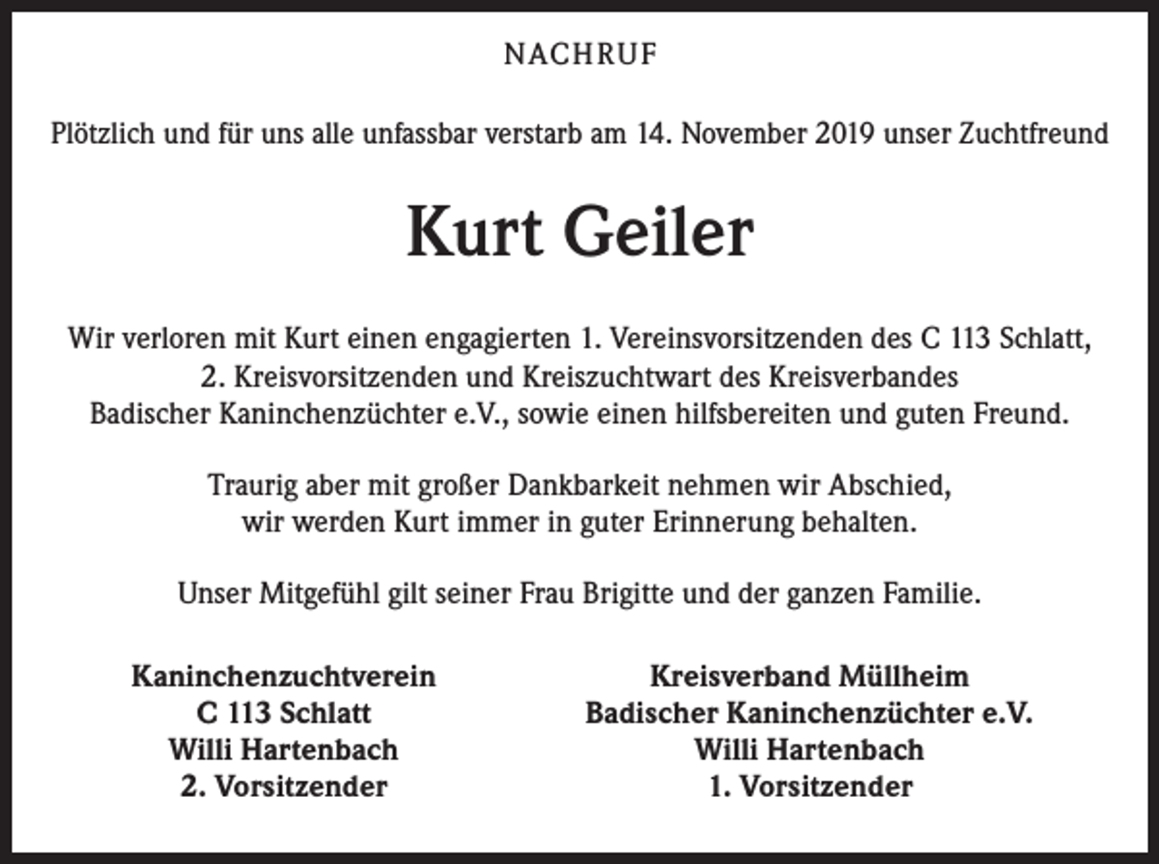 <p>NACH R U F<br />Plötzlich und für uns alle unfassbar verstarb am 14. November 2019 unser Zuchtfreund</p><p>Kurt Geiler<br />Wir verloren mit Kurt einen engagierten 1. Vereinsvorsitzenden des C 113 Schlatt,<br />2. Kreisvorsitzenden und Kreiszuchtwart des Kreisverbandes<br />Badischer Kaninchenzüchter e.V., sowie einen hilfsbereiten und guten Freund.<br />Traurig aber mit großer Dankbarkeit nehmen wir Abschied,<br />wir werden Kurt immer in guter Erinnerung behalten.<br />Unser Mitgefühl gilt seiner Frau Brigitte und der ganzen Familie.<br />Kaninchenzuchtverein<br />C 113 Schlatt<br />Willi Hartenbach<br />2. Vorsitzender</p><p>Kreisverband Müllheim<br />Badischer Kaninchenzüchter e.V.<br />Willi Hartenbach<br />1. Vorsitzender</p>
