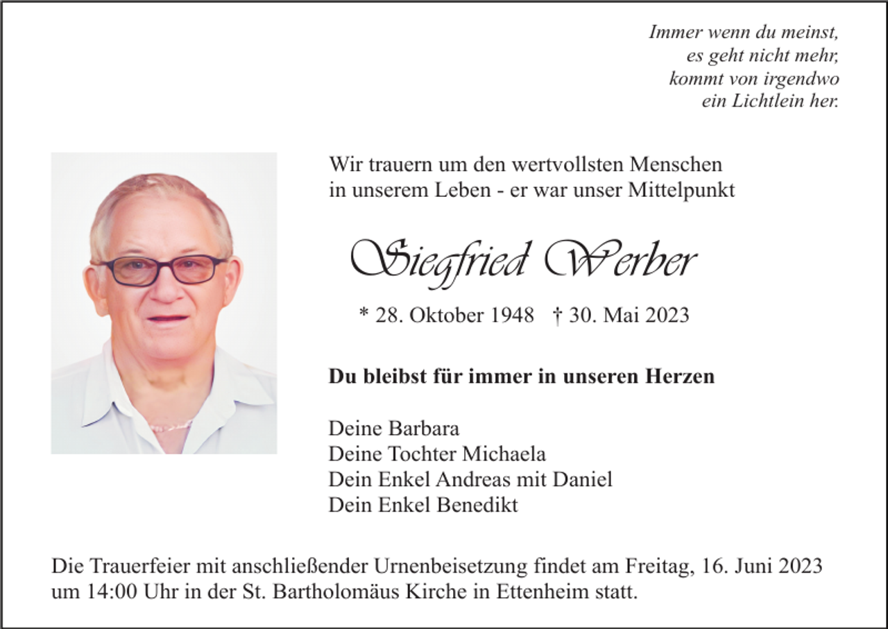 <p>Immer wenn du meinst,<br />es geht nicht mehr,<br />kommt von irgendwo<br />ein Lichtlein her.</p><p>Wir trauern um den wertvollsten Menschen<br />in unserem Leben - er war unser Mittelpunkt</p><p>Siegfried Werber<br />* 28. Oktober 1948 † 30. Mai 2023<br />Du bleibst für immer in unseren Herzen<br />Deine Barbara<br />Deine Tochter Michaela<br />Dein Enkel Andreas mit Daniel<br />Dein Enkel Benedikt<br />Die Trauerfeier mit anschließender Urnenbeisetzung findet am Freitag, 16. Juni 2023<br />um 14:00 Uhr in der St. Bartholomäus Kirche in Ettenheim statt.</p>