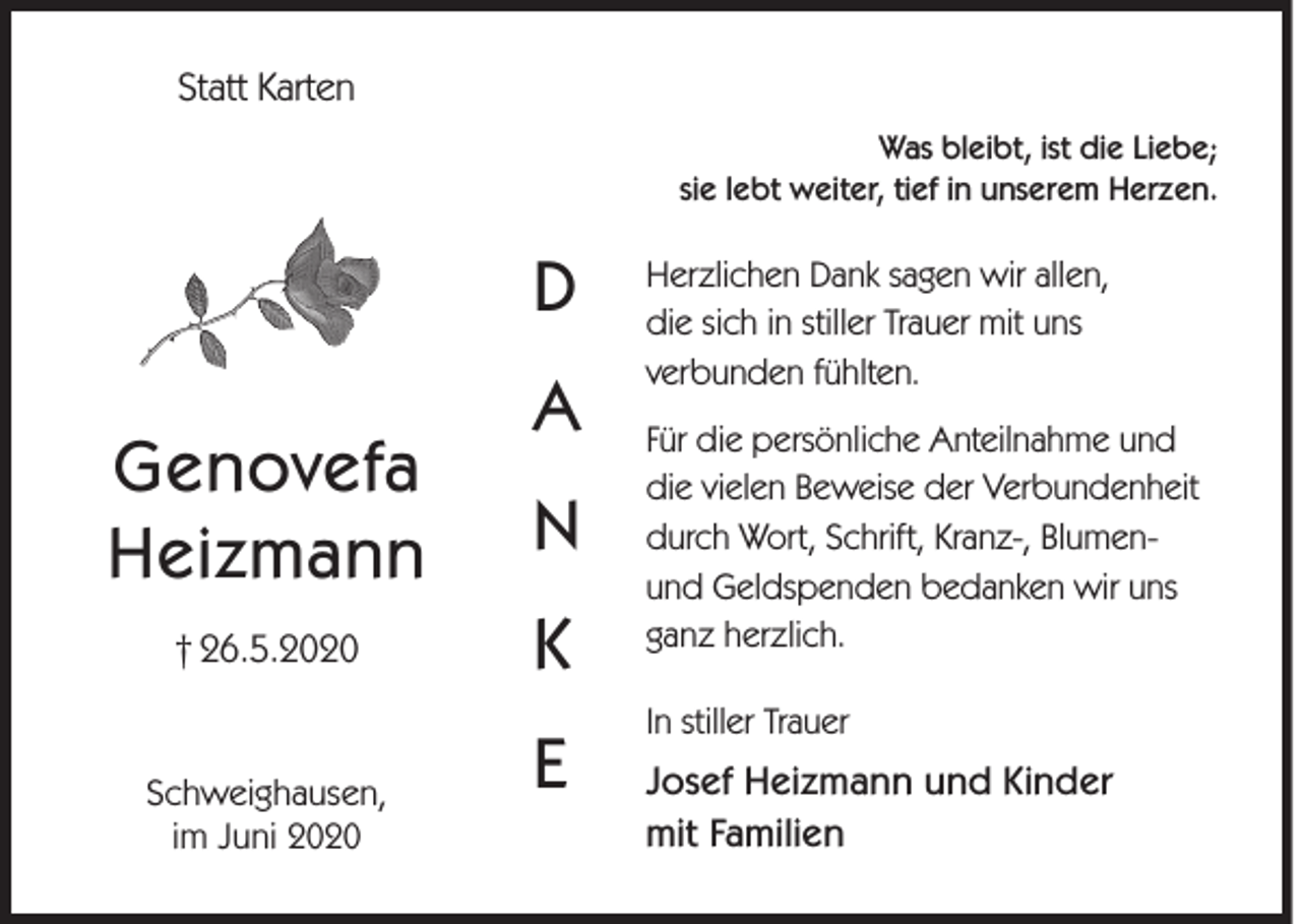 <p>Statt Karten<br />Was bleibt, ist die Liebe;<br />sie lebt weiter, tief in unserem Herzen.</p><p>D<br />Genovefa<br />Heizmann<br />† 26.5.2020</p><p>Schweighausen,<br />im Juni 2020</p><p>A<br />N<br />K<br />E</p><p>Herzlichen Dank sagen wir allen,<br />die sich in stiller Trauer mit uns<br />verbunden fühlten.<br />Für die persönliche Anteilnahme und<br />die vielen Beweise der Verbundenheit<br />durch Wort, Schrift, Kranz-, Blumenund Geldspenden bedanken wir uns<br />ganz herzlich.<br />In stiller Trauer</p><p>Josef Heizmann und Kinder<br />mit Familien</p>