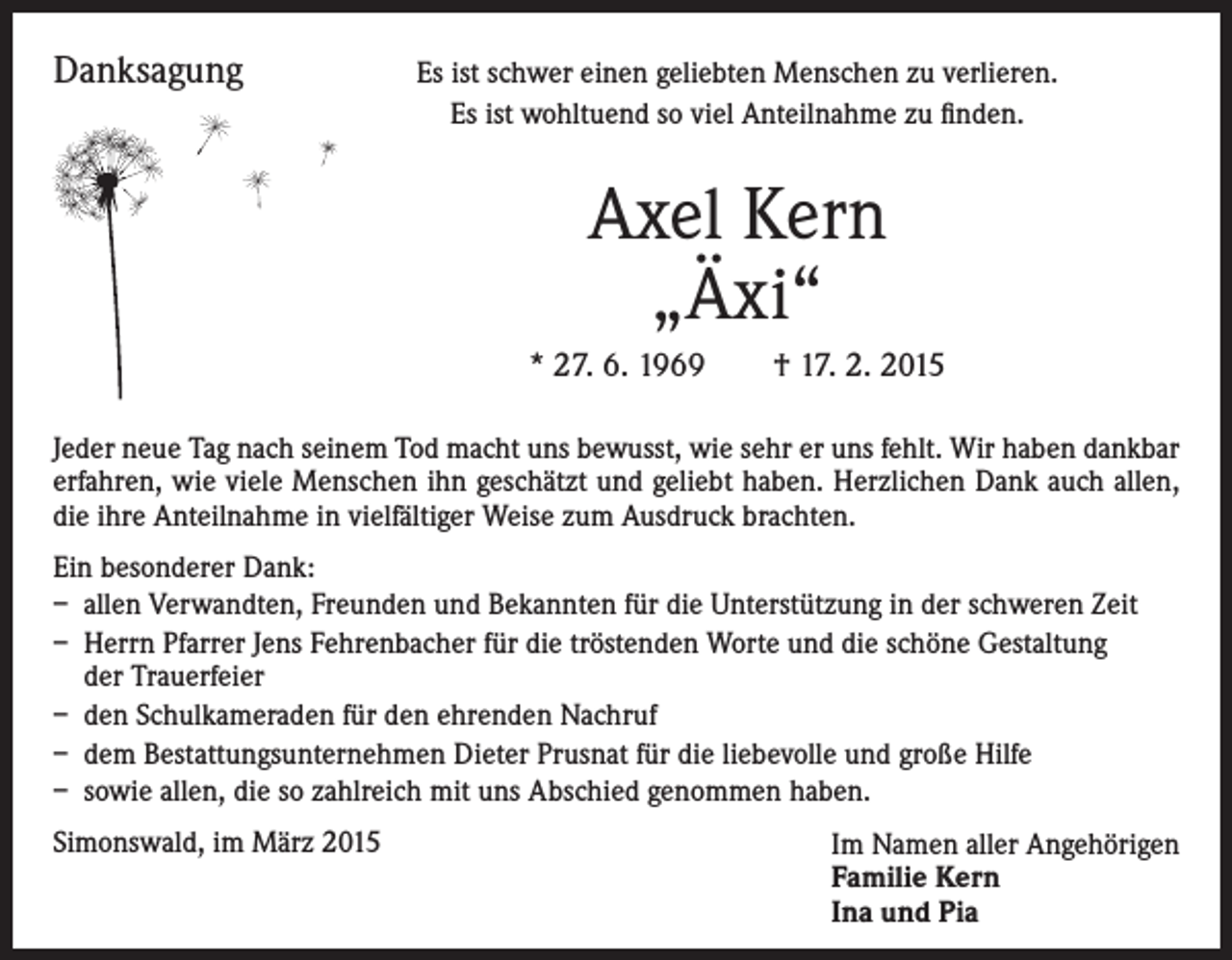 <p>Danksagung</p><p>Es ist schwer einen geliebten Menschen zu verlieren.<br />Es ist wohltuend so viel Anteilnahme zu finden.</p><p>Axel Kern<br />„Äxi“<br />* 27. 6. 1969 † 17. 2. 2015<br />Jeder neue Tag nach seinem Tod macht uns bewusst, wie sehr er uns fehlt. Wir haben dankbar<br />erfahren, wie viele Menschen ihn geschätzt und geliebt haben. Herzlichen Dank auch allen,<br />die ihre Anteilnahme in vielfältiger Weise zum Ausdruck brachten.<br />Ein besonderer Dank:<br />– allen Verwandten, Freunden und Bekannten für die Unterstützung in der schweren Zeit<br />– Herrn Pfarrer Jens Fehrenbacher für die tröstenden Worte und die schöne Gestaltung<br />der Trauerfeier<br />– den Schulkameraden für den ehrenden Nachruf<br />– dem Bestattungsunternehmen Dieter Prusnat für die liebevolle und große Hilfe<br />– sowie allen, die so zahlreich mit uns Abschied genommen haben.<br />Simonswald, im März 2015</p><p>Im Namen aller Angehörigen<br />Familie Kern<br />Ina und Pia</p>