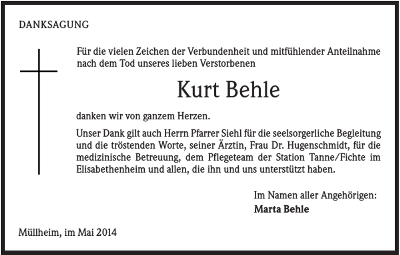 <p>DANKSAGUNG<br />Für die vielen Zeichen der Verbundenheit und mitfühlender Anteilnahme<br />nach dem Tod unseres lieben Verstorbenen</p><p>Kurt Behle<br />danken wir von ganzem Herzen.<br />Unser Dank gilt auch Herrn Pfarrer Siehl für die seelsorgerliche Begleitung<br />und die tröstenden Worte, seiner Ärztin, Frau Dr. Hugenschmidt, für die<br />medizinische Betreuung, dem Pflegeteam der Station Tanne/Fichte im<br />Elisabethenheim und allen, die ihn und uns unterstützt haben.<br />Im Namen aller Angehörigen:<br />Marta Behle<br />Müllheim, im Mai 2014</p>