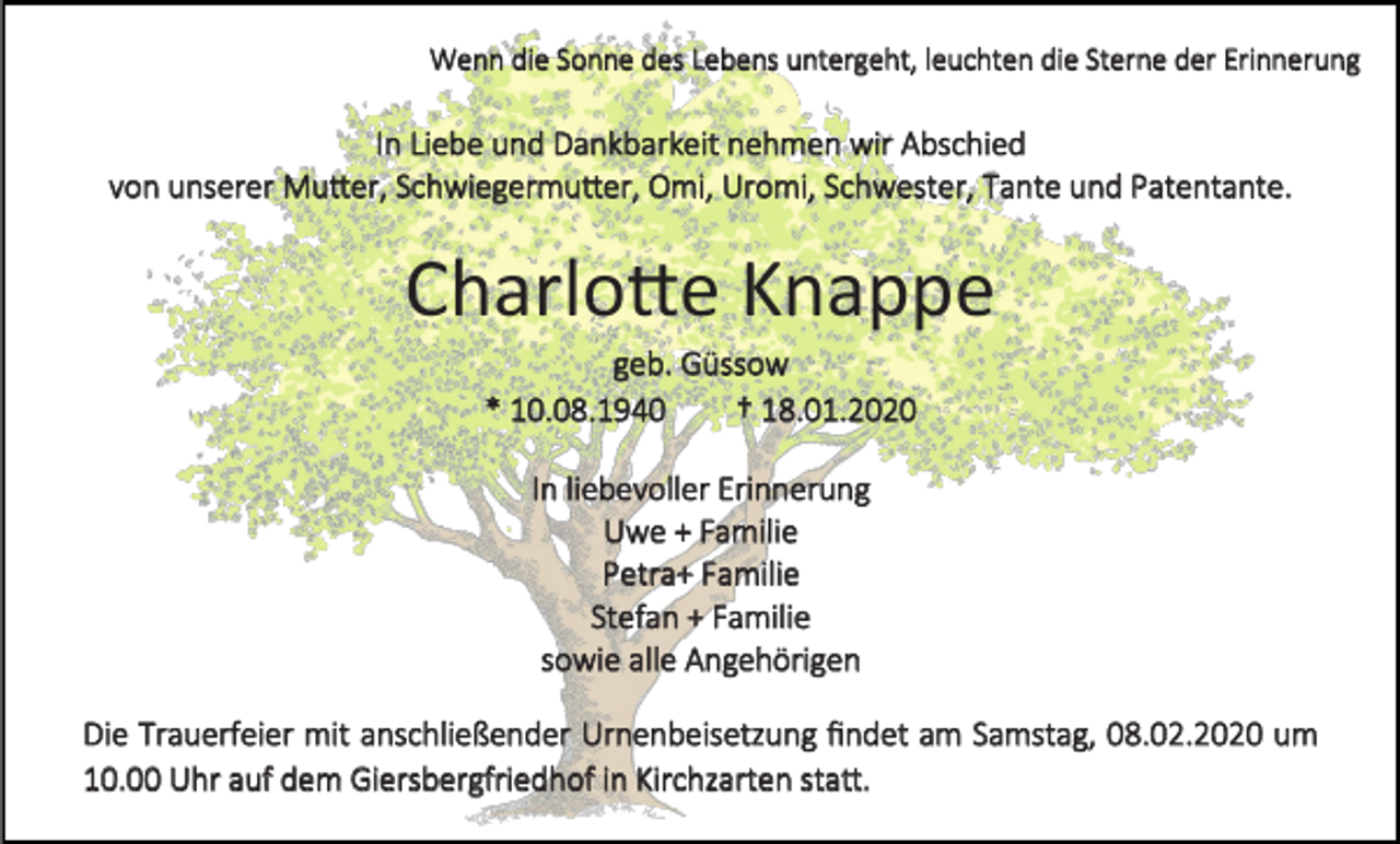 <p>Wenn die Sonne des Lebens untergeht, leuchten die Sterne der Erinnerung</p><p>In Liebe und Dankbarkeit nehmen wir Abschied<br />von unserer Mutter, Schwiegermutter, Omi, Uromi, Schwester, Tante und Patentante.</p><p>Charlotte Knappe<br />geb. Güssow<br />* 10.08.1940<br />† 18.01.2020<br />In liebevoller Erinnerung<br />Uwe + Familie<br />Petra+ Familie<br />Stefan + Familie<br />sowie alle Angehörigen<br />Die Trauerfeier mit anschließender Urnenbeisetzung findet am Samstag, 08.02.2020 um<br />10.00 Uhr auf dem Giersbergfriedhof in Kirchzarten statt.</p>