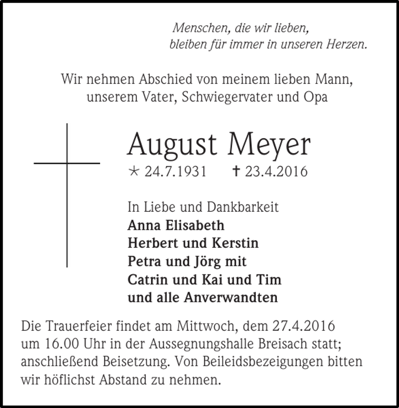 <p>Menschen, die wir lieben,<br />bleiben für immer in unseren Herzen.</p><p>Wir nehmen Abschied von meinem lieben Mann,<br />unserem Vater, Schwiegervater und Opa</p><p>August Meyer<br /> 24.7.1931</p><p> 23.4.2016</p><p>In Liebe und Dankbarkeit<br />Anna Elisabeth<br />Herbert und Kerstin<br />Petra und Jörg mit<br />Catrin und Kai und Tim<br />und alle Anverwandten<br />Die Trauerfeier findet am Mittwoch, dem 27.4.2016<br />um 16.00 Uhr in der Aussegnungshalle Breisach statt;<br />anschließend Beisetzung. Von Beileidsbezeigungen bitten<br />wir höflichst Abstand zu nehmen.</p>