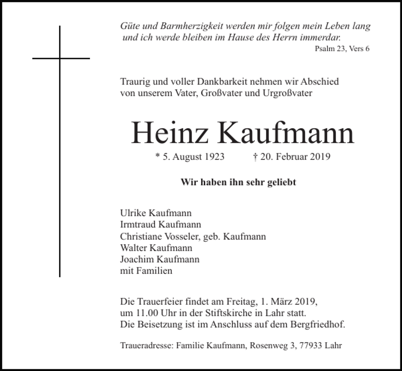 <p>Güte und Barmherzigkeit werden mir folgen mein Leben lang<br />und ich werde bleiben im Hause des Herrn immerdar.<br />Psalm 23, Vers 6</p><p>Traurig und voller Dankbarkeit nehmen wir Abschied<br />von unserem Vater, Großvater und Urgroßvater</p><p>Heinz Kaufmann<br />* 5. August 1923</p><p>† 20. Februar 2019</p><p>Wir haben ihn sehr geliebt<br />Ulrike Kaufmann<br />Irmtraud Kaufmann<br />Christiane Vosseler, geb. Kaufmann<br />Walter Kaufmann<br />Joachim Kaufmann<br />mit Familien<br />Die Trauerfeier findet am Freitag, 1. März 2019,<br />um 11.00 Uhr in der Stiftskirche in Lahr statt.<br />Die Beisetzung ist im Anschluss auf dem Bergfriedhof.<br />Traueradresse: Familie Kaufmann, Rosenweg 3, 77933 Lahr</p>