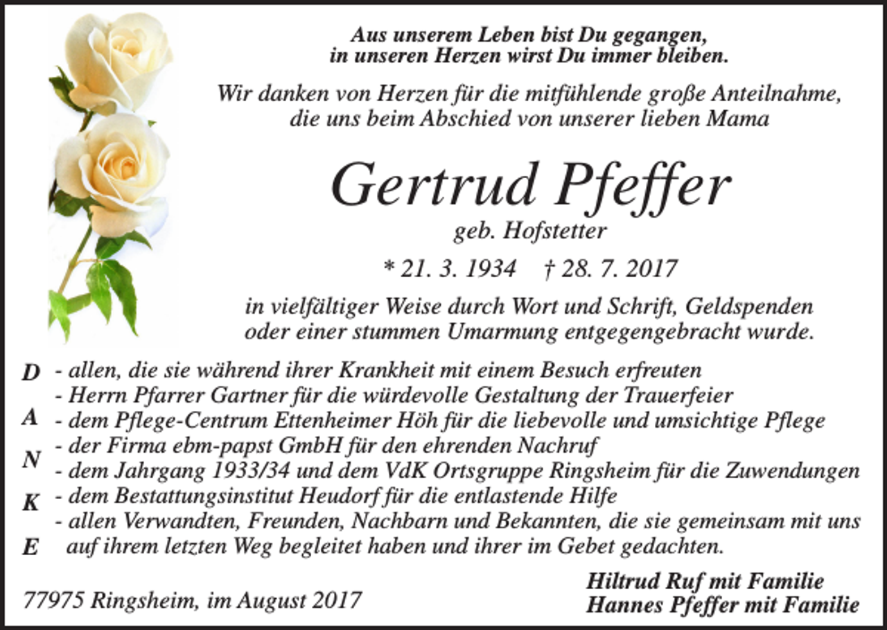 <p>Aus unserem Leben bist Du gegangen,<br />in unseren Herzen wirst Du immer bleiben.</p><p>Wir danken von Herzen für die mitfühlende große Anteilnahme,<br />die uns beim Abschied von unserer lieben Mama</p><p>Gertrud Pfeffer<br />geb. Hofstetter<br />* 21. 3. 1934 † 28. 7. 2017<br />in vielfältiger Weise durch Wort und Schrift, Geldspenden<br />oder einer stummen Umarmung entgegengebracht wurde.<br />D - allen, die sie während ihrer Krankheit mit einem Besuch erfreuten<br />- Herrn Pfarrer Gartner für die würdevolle Gestaltung der Trauerfeier<br />A - dem Pflege-Centrum Ettenheimer Höh für die liebevolle und umsichtige Pflege<br />- der Firma ebm-papst GmbH für den ehrenden Nachruf<br />N - dem Jahrgang 1933/34 und dem VdK Ortsgruppe Ringsheim für die Zuwendungen<br />K - dem Bestattungsinstitut Heudorf für die entlastende Hilfe<br />- allen Verwandten, Freunden, Nachbarn und Bekannten, die sie gemeinsam mit uns<br />E auf ihrem letzten Weg begleitet haben und ihrer im Gebet gedachten.<br />Hiltrud Ruf mit Familie<br />77975 Ringsheim, im August 2017<br />Hannes Pfeffer mit Familie</p>