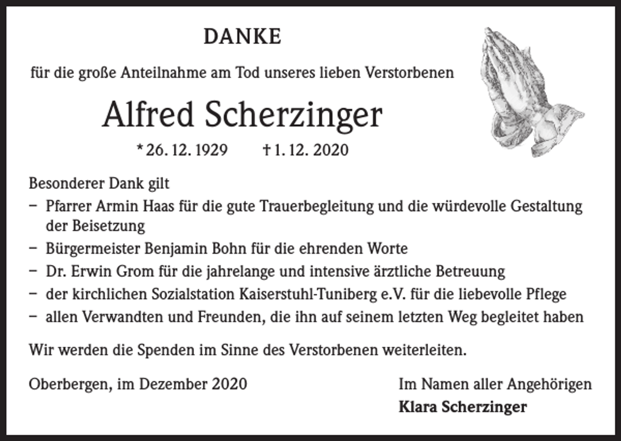 <p>DANKE<br />für die große Anteilnahme am Tod unseres lieben Verstorbenen</p><p>Alfred Scherzinger<br />* 26. 12. 1929 † 1. 12. 2020<br />Besonderer Dank gilt<br />– Pfarrer Armin Haas für die gute Trauerbegleitung und die würdevolle Gestaltung<br />der Beisetzung<br />– Bürgermeister Benjamin Bohn für die ehrenden Worte<br />– Dr. Erwin Grom für die jahrelange und intensive ärztliche Betreuung<br />– der kirchlichen Sozialstation Kaiserstuhl-Tuniberg e.V. für die liebevolle Pflege<br />– allen Verwandten und Freunden, die ihn auf seinem letzten Weg begleitet haben<br />Wir werden die Spenden im Sinne des Verstorbenen weiterleiten.<br />Oberbergen, im Dezember 2020</p><p>Im Namen aller Angehörigen<br />Klara Scherzinger</p>