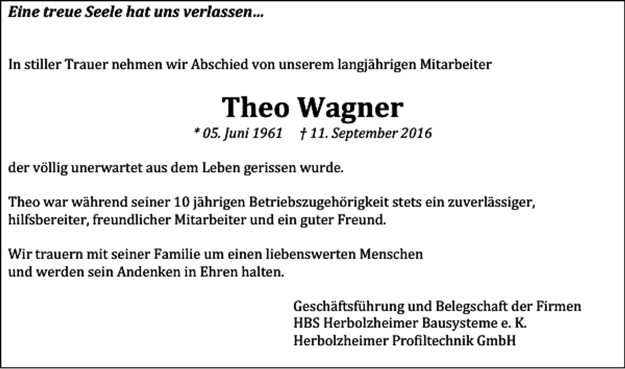 <p>Eine treue Seele hat uns verlassen…</p><p>In stiller Trauer nehmen wir Abschied von unserem langjährigen Mitarbeiter</p><p>Theo Wagner<br />* 05. Juni 1961</p><p>† 11. September 2016</p><p>der völlig unerwartet aus dem Leben gerissen wurde.<br />Theo war während seiner 10 jährigen Betriebszugehörigkeit stets ein zuverlässiger,<br />hilfsbereiter, freundlicher Mitarbeiter und ein guter Freund.<br />Wir trauern mit seiner Familie um einen liebenswerten Menschen<br />und werden sein Andenken in Ehren halten.<br />Geschäftsführung und Belegschaft der Firmen<br />HBS Herbolzheimer Bausysteme e. K.<br />Herbolzheimer Profiltechnik GmbH</p>