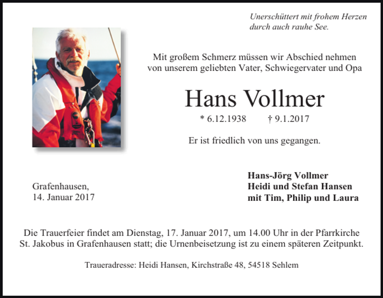 <p>Unerschüttert mit frohem Herzen<br />durch auch rauhe See.</p><p>Mit großem Schmerz müssen wir Abschied nehmen<br />von unserem geliebten Vater, Schwiegervater und Opa</p><p>Hans Vollmer<br />* 6.12.1938</p><p>† 9.1.2017</p><p>Er ist friedlich von uns gegangen.</p><p>Grafenhausen,<br />14. Januar 2017</p><p>Hans-Jörg Vollmer<br />Heidi und Stefan Hansen<br />mit Tim, Philip und Laura</p><p>Die Trauerfeier findet am Dienstag, 17. Januar 2017, um 14.00 Uhr in der Pfarrkirche<br />St. Jakobus in Grafenhausen statt; die Urnenbeisetzung ist zu einem späteren Zeitpunkt.<br />Traueradresse: Heidi Hansen, Kirchstraße 48, 54518 Sehlem</p>