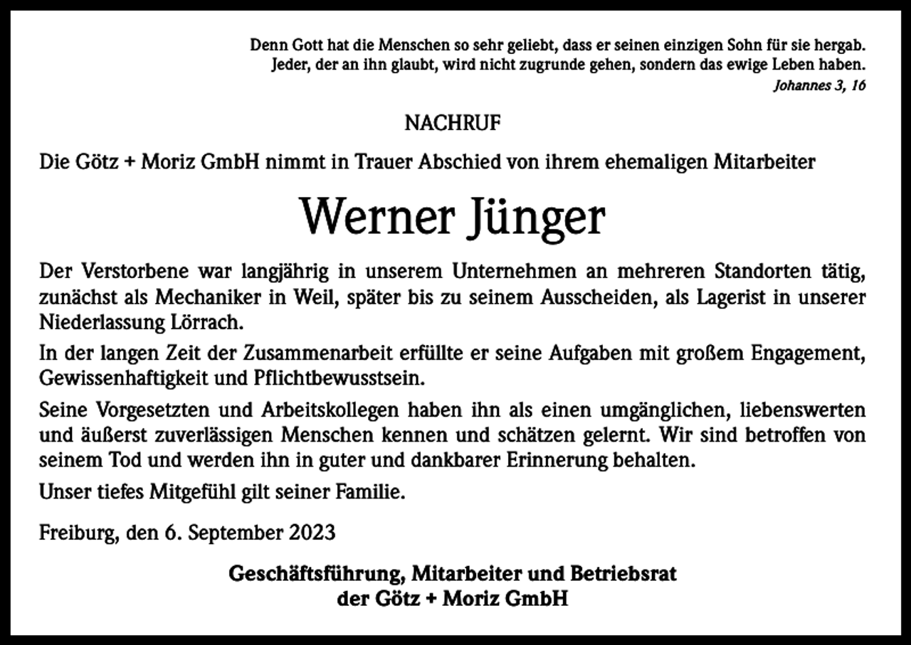 <p>Denn Gott hat die Menschen so sehr geliebt, dass er seinen einzigen Sohn für sie hergab.<br />Jeder, der an ihn glaubt, wird nicht zugrunde gehen, sondern das ewige Leben haben.<br />Johannes 3, 16</p><p>NACHRUF<br />Die Götz + Moriz GmbH nimmt in Trauer Abschied von ihrem ehemaligen Mitarbeiter</p><p>Werner Jünger<br />Der Verstorbene war langjährig in unserem Unternehmen an mehreren Standorten tätig,<br />­zunächst als Mechaniker in Weil, später bis zu seinem Ausscheiden, als Lagerist in unserer<br />Niederlassung Lörrach.<br />In der langen Zeit der Zusammenarbeit erfüllte er seine Aufgaben mit großem Engagement,<br />Gewissenhaftigkeit und Pflichtbewusstsein.<br />Seine Vorgesetzten und Arbeitskollegen haben ihn als einen umgänglichen, liebenswerten<br />und äußerst zuverlässigen Menschen kennen und schätzen gelernt. Wir sind betroffen von<br />seinem Tod und werden ihn in guter und dankbarer Erinnerung behalten.<br />Unser tiefes Mitgefühl gilt seiner Familie.<br />Freiburg, den 6. September 2023<br />Geschäftsführung, Mitarbeiter und Betriebsrat<br />der Götz + Moriz GmbH</p>