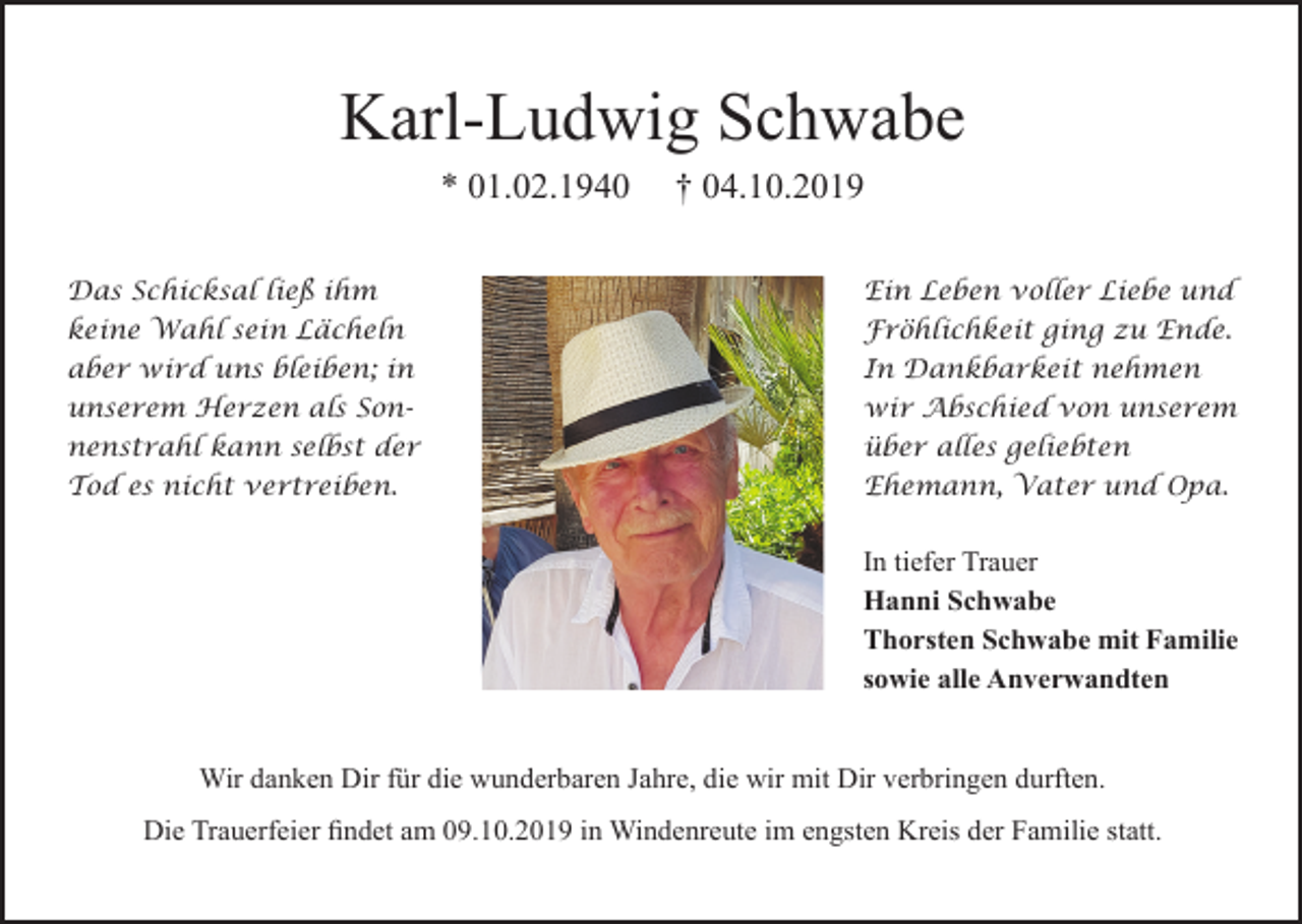 <p>Karl-Ludwig Schwabe<br />* 01.02.1940</p><p>† 04.10.2019</p><p>Das Schicksal ließ ihm</p><p>Ein Leben voller Liebe und</p><p>keine Wahl sein Lächeln<br />aber wird uns bleiben; in<br />unserem Herzen als Sonnenstrahl kann selbst der<br />Tod es nicht vertreiben.</p><p>Fröhlichkeit ging zu Ende.<br />In Dankbarkeit nehmen<br />wir Abschied von unserem<br />über alles geliebten<br />Ehemann, Vater und Opa.</p><p>In tiefer Trauer<br />Hanni Schwabe<br />Thorsten Schwabe mit Familie<br />sowie alle Anverwandten</p><p>Wir danken Dir für die wunderbaren Jahre, die wir mit Dir verbringen durften.<br />Die Trauerfeier findet am 09.10.2019 in Windenreute im engsten Kreis der Familie statt.</p>