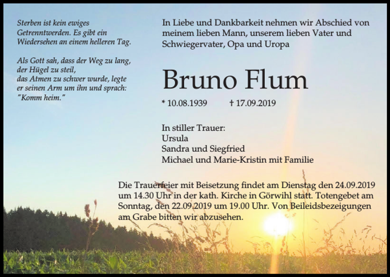 <p>Sterben ist kein ewiges<br />Getrenntwerden. Es gibt ein<br />Wiedersehen an einem helleren Tag.</p><p>In Liebe und Dankbarkeit nehmen wir Abschied von<br />meinem lieben Mann, unserem lieben Vater und<br />Schwiegervater, Opa und Uropa</p><p>Als Gott sah, dass der Weg zu lang,<br />der Hügel zu steil,<br />das Atmen zu schwer wurde, legte<br />er seinen Arm um ihn und sprach:<br />"Komm heim."</p><p>Bruno Flum<br />* 10.08.1939</p><p>† 17.09.2019</p><p>In stiller Trauer:<br />Ursula<br />Sandra und Siegfried<br />Michael und Marie-Kristin mit Familie<br />Die Trauerfeier mit Beisetzung findet am Dienstag den 24.09.2019<br />um 14.30 Uhr in der kath. Kirche in Görwihl statt. Totengebet am<br />Sonntag, den 22.09.2019 um 19.00 Uhr. Von Beileidsbezeigungen<br />am Grabe bitten wir abzusehen.</p>