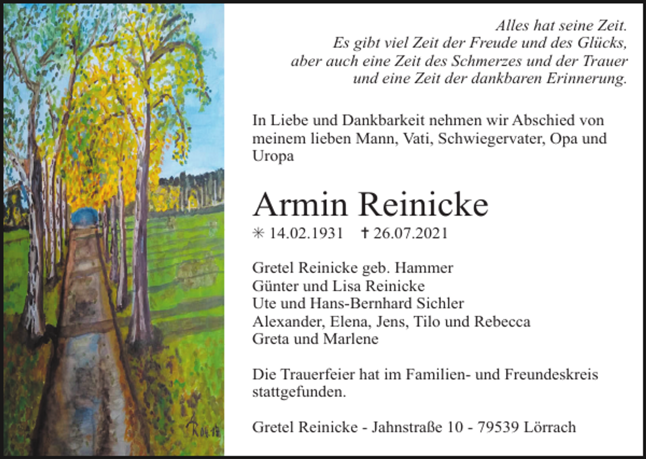 <p>Alles hat seine Zeit.<br />Es gibt viel Zeit der Freude und des Glücks,<br />aber auch eine Zeit des Schmerzes und der Trauer<br />und eine Zeit der dankbaren Erinnerung.<br />In Liebe und Dankbarkeit nehmen wir Abschied von<br />meinem lieben Mann, Vati, Schwiegervater, Opa und<br />Uropa</p><p>Armin Reinicke<br />✳ 14.02.1931</p><p>✝ 26.07.2021</p><p>Gretel Reinicke geb. Hammer<br />Günter und Lisa Reinicke<br />Ute und Hans-Bernhard Sichler<br />Alexander, Elena, Jens, Tilo und Rebecca<br />Greta und Marlene<br />Die Trauerfeier hat im Familien- und Freundeskreis<br />stattgefunden.<br />Gretel Reinicke - Jahnstraße 10 - 79539 Lörrach</p>
