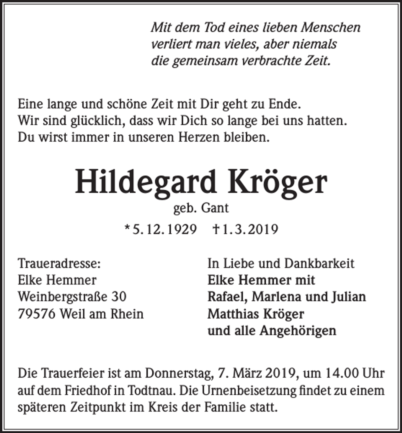 <p>Mit dem Tod eines lieben Menschen<br />verliert man vieles, aber niemals<br />die gemeinsam verbrachte Zeit.<br />Eine lange und schöne Zeit mit Dir geht zu Ende.<br />Wir sind glücklich, dass wir Dich so lange bei uns hatten.<br />Du wirst immer in unseren Herzen bleiben.</p><p>Hildegard Kröger<br />geb. Gant</p><p>* 5. 12. 1929<br />Traueradresse:<br />Elke Hemmer<br />Weinbergstraße 30<br />79576 Weil am Rhein</p><p>† 1. 3. 2019<br />In Liebe und Dankbarkeit<br />Elke Hemmer mit<br />Rafael, Marlena und Julian<br />Matthias Kröger<br />und alle Angehörigen</p><p>Die Trauerfeier ist am Donnerstag, 7. März 2019, um 14.00 Uhr<br />auf dem Friedhof in Todtnau. Die Urnenbeisetzung findet zu einem<br />späteren Zeitpunkt im Kreis der Familie statt.</p>