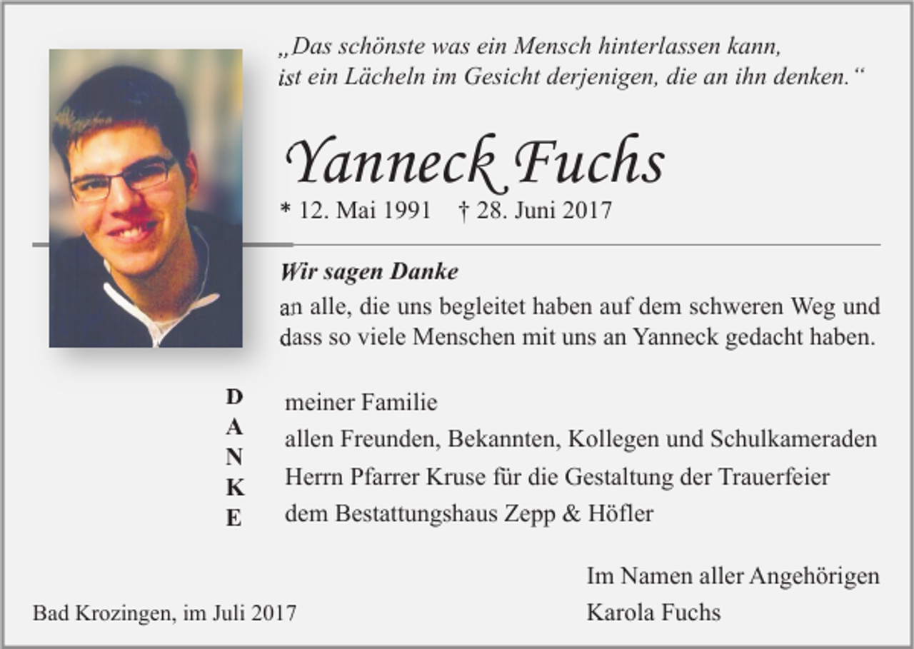 <p>„„Das<br />D as sschönste<br />c h ö nst e was<br />w as eiein<br />n Mensch<br />M e ns c h hi<br />hinterlassen<br />nt erl ass e n kkann,<br />a n n,<br />ist ein<br />ei n Lächeln<br />L ä c h el n iimm Gesicht<br />G esi c ht derjenigen,<br />d erj e ni g e n, die<br />di e an<br />a n iihn<br />h n denken.“<br />d e n k e n. “</p><p>YYanneck<br />a n nec k Fuchs<br />F uc hs<br />** 112.<br />2. Mai<br />M ai 11991<br />1 †† 228.<br />8. JJuni<br />u ni 22</p><p>Wir s asagen<br />Wir<br />g e n DDanke<br />a n ke<br />aann all<br />alle,<br />e, die<br />di e uns<br />u ns begleitet<br />b e gl eit et haben<br />h a b e n aauf<br />uf dem<br />d e m sschweren<br />c h w er e n Weg<br />We g und<br />und<br />ddass<br />ass sso<br />o vi<br />viele<br />el e Menschen<br />M e ns c h e n mit<br />mit uuns<br />ns aan<br />n Yanneck<br />Ya n n e c k ggedacht<br />e d a c ht hhaben.<br />a b e n.<br />DD<br />AA<br />NN<br />KK<br />EE</p><p>m ei n er FFamilie<br />meiner<br />a mili e<br />allen<br />all e n Freunden,<br />Fr e u n d e n, Bekannten,<br />B e k a n nt e n, Kollegen<br />K oll e g e n und<br />u n d Schulkameraden<br />S c h ul k a m er a d e n<br />H err n PfPfarrer<br />arr er Kr<br />us e f für<br />ür didie<br />e GGestaltung<br />est alt u n g dder<br />er TrTrauerfeier<br />a u erf ei er<br />Herrn<br />Kruse<br />dem<br />d e m Bestattungshaus<br />B est att u n gs h a us Zepp<br />Ze p p &amp;<br />&amp; Höfler<br />H öfl er</p><p>BBad<br />a d Krozingen,<br />Kr o zi n g e n, i im<br />m JJuli<br />uli 22</p><p>I m Namen<br />N a m e n aller<br />all er Angehörigen<br />A n g e h öri g e n<br />Im<br />K ar ol a FFuchs<br />u c hs<br />Karola</p>