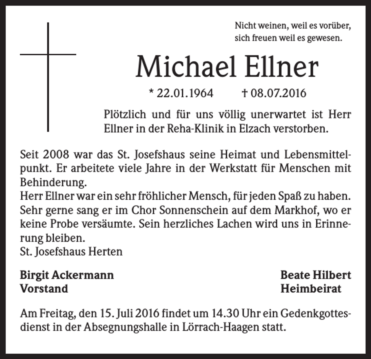 <p>Nicht weinen, weil es vorüber,<br />sich freuen weil es gewesen.</p><p>Michael Ellner<br />* 22.01.1964</p><p>† 08.07.2016</p><p>Plötzlich und für uns völlig unerwartet ist Herr<br />Ellner in der Reha-Klinik in Elzach verstorben.<br />Seit 2008 war das St. Josefshaus seine Heimat und Lebensmittelpunkt. Er arbeitete viele Jahre in der Werkstatt für Menschen mit<br />Behinderung.<br />Herr Ellner war ein sehr fröhlicher Mensch, für jeden Spaß zu haben.<br />Sehr gerne sang er im Chor Sonnenschein auf dem Markhof, wo er<br />keine Probe versäumte. Sein herzliches Lachen wird uns in Erinnerung bleiben.<br />St. Josefshaus Herten<br />Birgit Ackermann<br />Vorstand</p><p>Beate Hilbert<br />Heimbeirat</p><p>Am Freitag, den 15. Juli 2016 findet um 14.30 Uhr ein Gedenkgottesdienst in der Absegnungshalle in Lörrach-Haagen statt.</p>