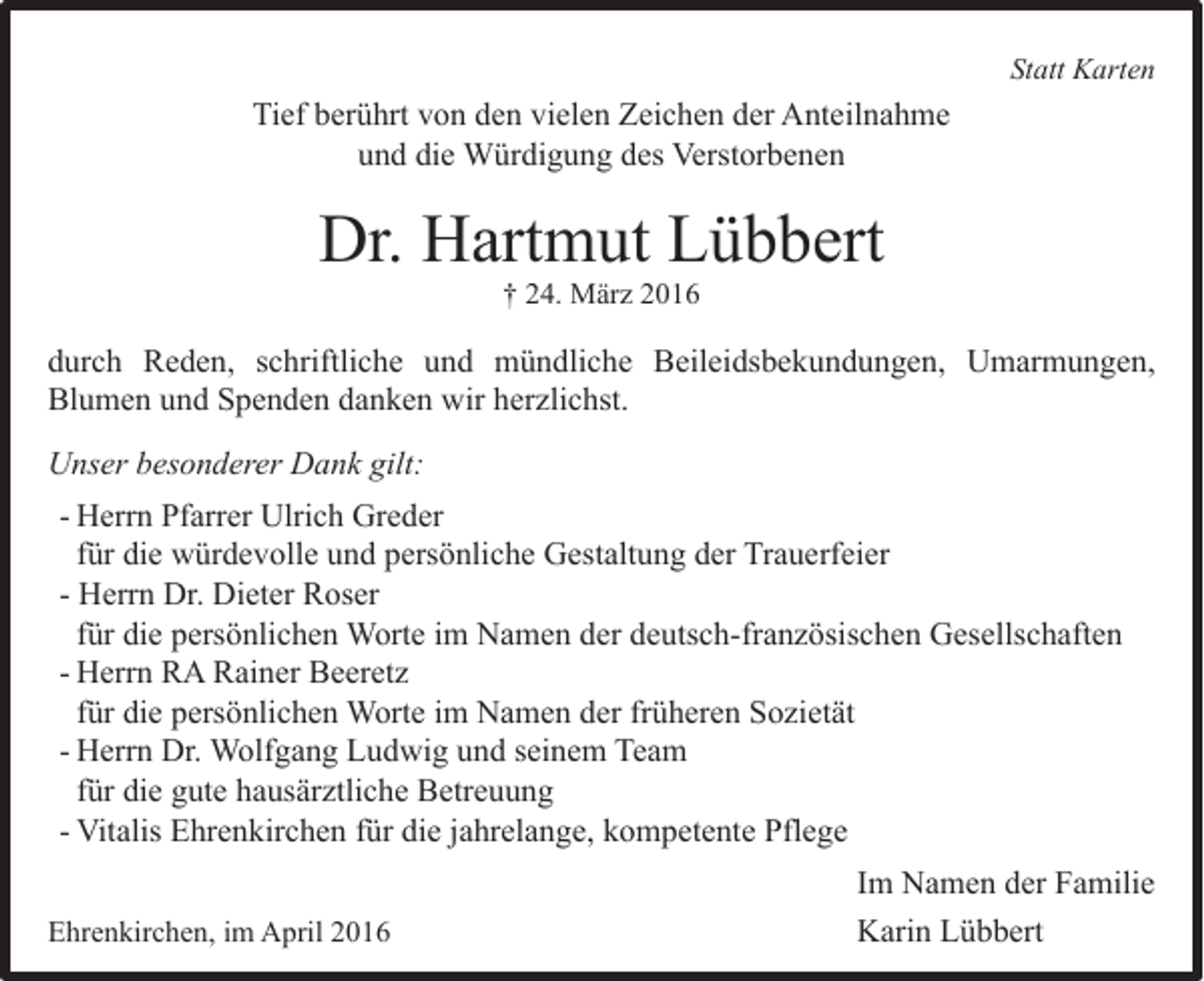 <p>Statt Karten</p><p>Tief berührt von den vielen Zeichen der Anteilnahme<br />und die Würdigung des Verstorbenen</p><p>Dr. Hartmut Lübbert<br />† 24. März 2016</p><p>durch Reden, schriftliche und mündliche Beileidsbekundungen, Umarmungen,<br />Blumen und Spenden danken wir herzlichst.<br />Unser besonderer Dank gilt:<br />- Herrn Pfarrer Ulrich Greder<br />für die würdevolle und persönliche Gestaltung der Trauerfeier<br />- Herrn Dr. Dieter Roser<br />für die persönlichen Worte im Namen der deutsch-französischen Gesellschaften<br />- Herrn RA Rainer Beeretz<br />für die persönlichen Worte im Namen der früheren Sozietät<br />- Herrn Dr. Wolfgang Ludwig und seinem Team<br />für die gute hausärztliche Betreuung<br />- Vitalis Ehrenkirchen für die jahrelange, kompetente Pflege<br />Ehrenkirchen, im April 2016</p><p>Im Namen der Familie<br />Karin Lübbert</p>
