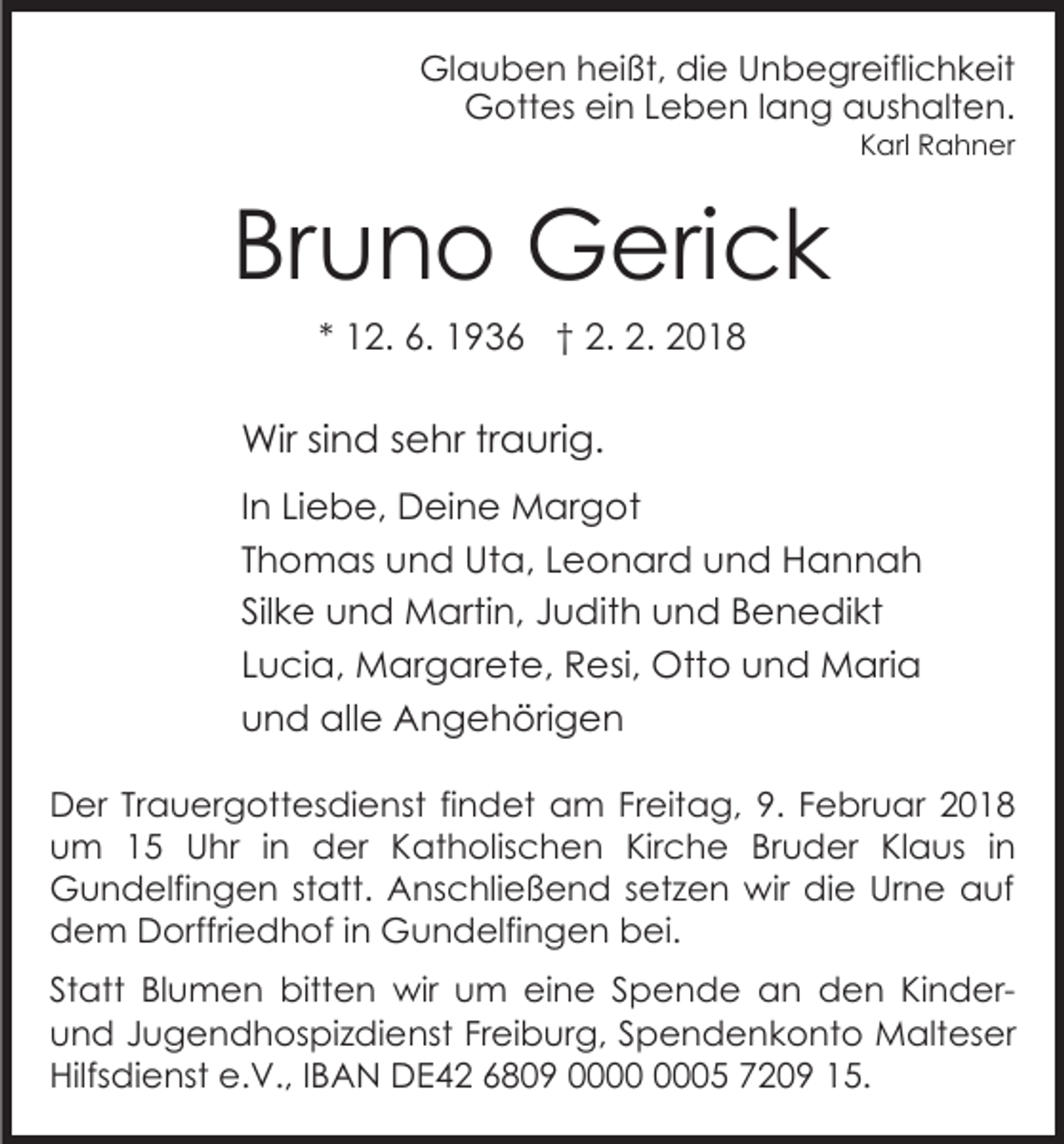 <p>Gl<br />a u b e n hheißt,<br />ei ßt, didie<br />e UUnbegreiflichkeit<br />n b e gr eifli c h k eit<br />Glauben<br />GGottes<br />ott es eiein<br />n L Leben<br />e b e n l alang<br />n g aushalten.<br />a us h alt e n.<br />K arl Rahner<br />R a h n er<br />Karl</p><p>Bruno<br />Br<br />u n o Gerick<br />G eri c k<br />** 12.<br />1 2. 6.<br />6. 1936<br />1 9 3 6 †† 2.<br />2. 2.<br />2. 2018<br />20 1 8</p><p>Wir<br />n d s sehr<br />e hr trtraurig.<br />a uri g.<br />Wirsi sind<br />IInn Liebe,<br />Li e b e, Deine<br />D ei n e Margot<br />M ar got<br />TThomas<br />h o m as und<br />u n d Uta,<br />Ut a, Leonard<br />L e o n ar d uund<br />n d Hannah<br />Hannah<br />Sil<br />k e und<br />u n d Martin,<br />M arti n, JJudith<br />u di t h und<br />u n d Benedikt<br />B e n e di kt<br />Silke<br />LLucia,<br />u ci a, Margarete,<br />M ar g ar et e, Resi,<br />R e si, Otto<br />Ott o und<br />u n d Maria<br />M ari a<br />uund<br />n d alle<br />all e Angehörigen<br />A n g e h öri g e n<br />D er TrTrauergottesdienst<br />Der<br />a u er g ott es di e n st fifindet<br />n d et am<br />a m Freitag,<br />Fr eit a g, 9.<br />9. FFebruar<br />e br u ar 22<br />uum<br />m 11 Uhr<br />U hr i in<br />n der<br />d er KKatholischen<br />at h olis c h e n Kir<br />c h e BBruder<br />r u d er Klaus<br />Kl a us iinn<br />Kirche<br />Gundelfingen<br />G u n d elfi n g e n ststatt.<br />att. AAnschließend<br />ns c hli e ß e n d ssetzen<br />et z e n wir<br />w ir die<br />di e Urne<br />Ur n e auf<br />a uf<br />dem<br />d e m Dorffriedhof<br />D orffri e d h of i in<br />n Gundelfingen<br />G u n d elfi n g e n bei.<br />b ei.<br />St att Blumen<br />Statt<br />Bl u m e n bitten<br />bitt e n wir<br />wir uum<br />m eieine<br />n e S Spende<br />p e n d e an<br />a n den<br />d e n KinderKi n d eruund<br />n d JJugendhospizdienst<br />u g e n d h os pi z di e nst FrFreiburg,<br />ei b ur g, SSpendenkonto<br />p e n d e n k o nt o Malteser<br />M alt es er<br />Hilfsdienst<br />e.V.,<br />Hilfs<br />di e nst e.<br />V., I IBAN<br />B A N DE42<br />D E 4 2 6809<br />6 8 0 9 000005<br />5 7209<br />7 2 0 9 115.<br />5.</p>