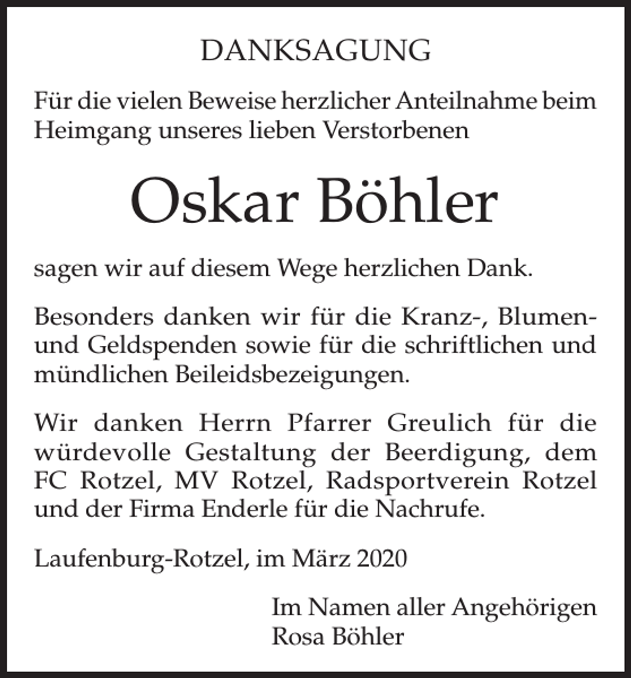 <p>DANKSAGUNG<br />Für die vielen Beweise herzlicher Anteilnahme beim<br />Heimgang unseres lieben Verstorbenen</p><p>Oskar Böhler<br />sagen wir auf diesem Wege herzlichen Dank.<br />Besonders danken wir für die Kranz-, Blumenund Geldspenden sowie für die schriftlichen und<br />mündlichen Beileidsbezeigungen.<br />Wir danken Herrn Pfarrer Greulich für die<br />würdevolle Gestaltung der Beerdigung, dem<br />FC Rotzel, MV Rotzel, Radsportverein Rotzel<br />und der Firma Enderle für die Nachrufe.<br />Laufenburg-Rotzel, im März 2020<br />Im Namen aller Angehörigen<br />Rosa Böhler</p>