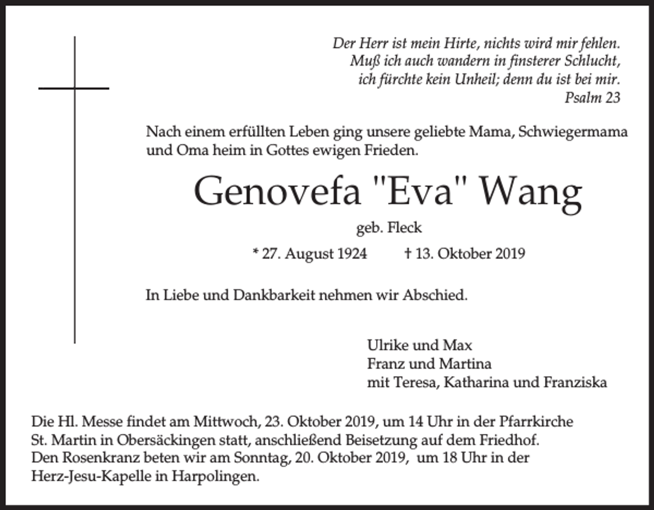 <p>Der Herr ist mein Hirte, nichts wird mir fehlen.<br />Muß ich auch wandern in finsterer Schlucht,<br />ich fürchte kein Unheil; denn du ist bei mir.<br />Psalm 23<br />Nach einem erfüllten Leben ging unsere geliebte Mama, Schwiegermama<br />und Oma heim in Gottes ewigen Frieden.</p><p>Genovefa "Eva" Wang<br />geb. Fleck<br />* 27. August 1924</p><p>† 13. Oktober 2019</p><p>In Liebe und Dankbarkeit nehmen wir Abschied.<br />Ulrike und Max<br />Franz und Martina<br />mit Teresa, Katharina und Franziska<br />Die Hl. Messe findet am Mittwoch, 23. Oktober 2019, um 14 Uhr in der Pfarrkirche<br />St. Martin in Obersäckingen statt, anschließend Beisetzung auf dem Friedhof.<br />Den Rosenkranz beten wir am Sonntag, 20. Oktober 2019, um 18 Uhr in der<br />Herz-Jesu-Kapelle in Harpolingen.</p>