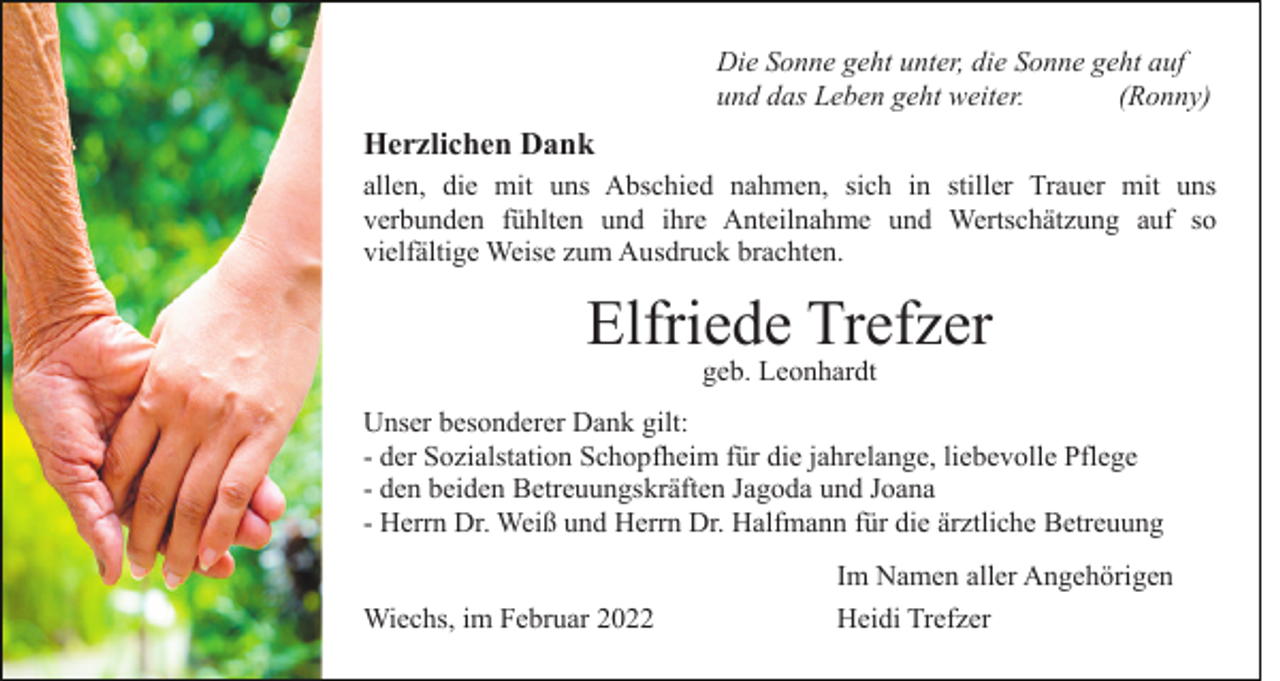 <p>Die Sonne geht unter, die Sonne geht auf<br />und das Leben geht weiter.<br />(Ronny)</p><p>Herzlichen Dank<br />allen, die mit uns Abschied nahmen, sich in stiller Trauer mit uns<br />verbunden fühlten und ihre Anteilnahme und Wertschätzung auf so<br />vielfältige Weise zum Ausdruck brachten.</p><p>Elfriede Trefzer<br />geb. Leonhardt</p><p>Unser besonderer Dank gilt:<br />- der Sozialstation Schopfheim für die jahrelange, liebevolle Pflege<br />- den beiden Betreuungskräften Jagoda und Joana<br />- Herrn Dr. Weiß und Herrn Dr. Halfmann für die ärztliche Betreuung<br />Wiechs, im Februar 2022</p><p>Im Namen aller Angehörigen<br />Heidi Trefzer</p>