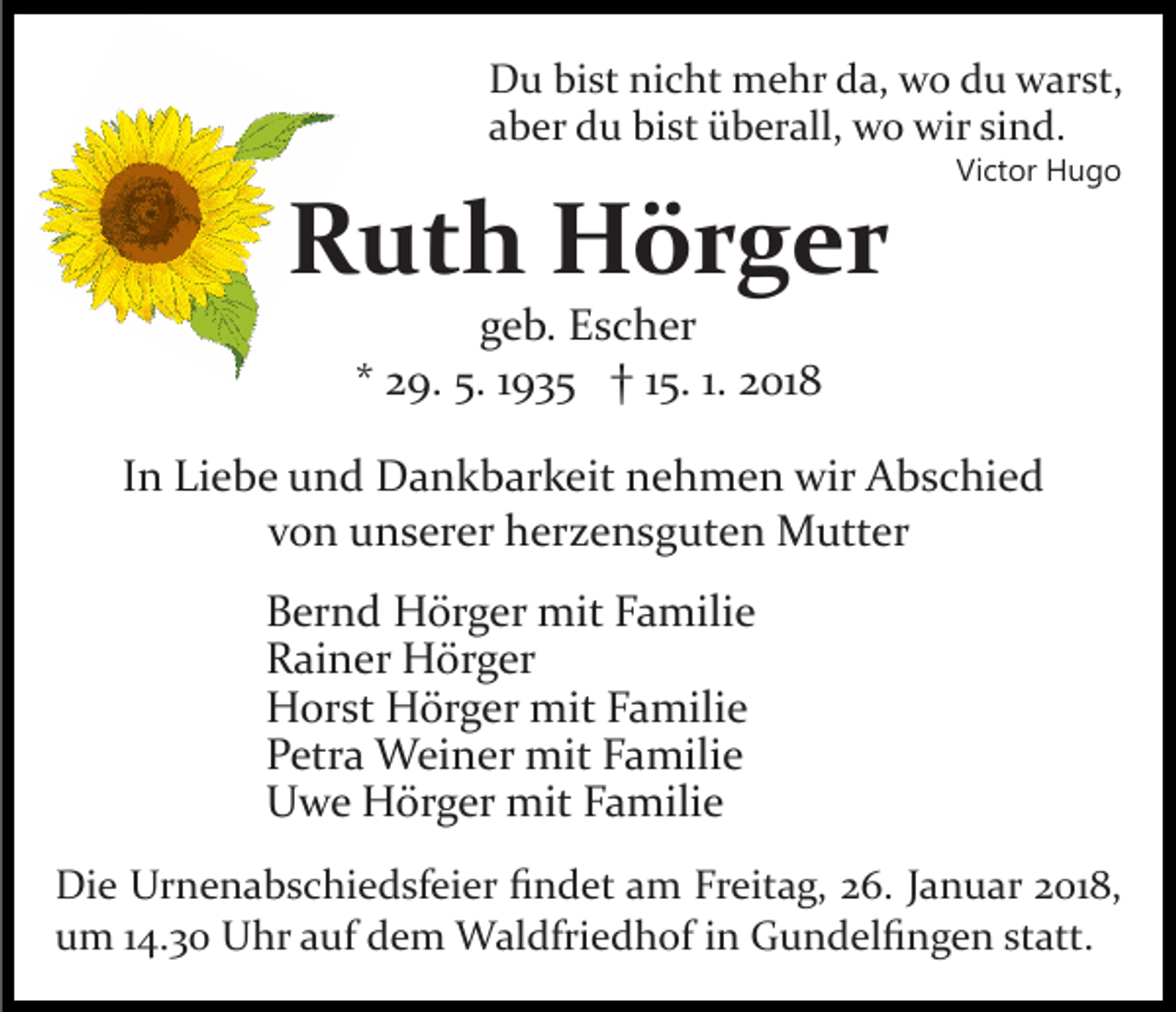 <p>DDu<br />u bibist<br />st ninicht<br />c ht mehr<br />m e hr dda,<br />a, wwo<br />o du<br />d u warst,<br />w ar st,<br />aaber<br />b er du<br />d u bist<br />bi st überall,<br />ü b er all, wo<br />w o wir<br />wir sind.<br />si n d.</p><p>RRuth<br />ut h Hörger<br />H ör g er</p><p>Vi<br />Victor<br />ct or Hugo<br />Hugo</p><p>ggeb.<br />e b. Escher<br />E s c h er<br />** 29.<br />2 9. 5.<br />5. 11935<br />9 3 5 †† 115.<br />5. 1.1. 2018<br />2 01 8</p><p>IInn Liebe<br />Li e b e und<br />u n d Dankbarkeit<br />D a n k b ar k eit nehmen<br />n e h m e n wir<br />wir Abschied<br />A b s c hi e d<br />vvon<br />o n unserer<br />u n s er er herzensguten<br />h er z e n s g ut e n Mutter<br />M utt er<br />B er n d Hörger<br />Bernd<br />H ör g er mit<br />mit FFamilie<br />a mil i e<br />RRainer<br />ai n er Hörger<br />H ör g er<br />HHorst<br />or st HHörger<br />ör g er mit<br />mit FFamilie<br />a mil i e<br />PPetra<br />etr a Weiner<br />W ei n er mit<br />mit FFamilie<br />a mili e<br />UUwe<br />w e Hörger<br />H ör g er mit<br />mit FFamilie<br />a mili e<br />Di e Ur<br />Die<br />Urnenabschiedsfeier<br />n e n a b s c hi e d sf ei e r ﬁndet<br />ﬁ n d et am<br />a m Freitag,<br />Fr eit a g, 26.<br />2 6. Januar<br />J a n u ar 2018,<br />2 01 8,<br />statt.<br />uum<br />m 114.30<br />4. 3 0 Uhr<br />U hr aauf<br />uf ddem<br />e m Waldfriedhof<br />W al dfri e d h of iinn Gundelﬁngen<br />G u n d el ﬁ n g e n st<br />att.</p>