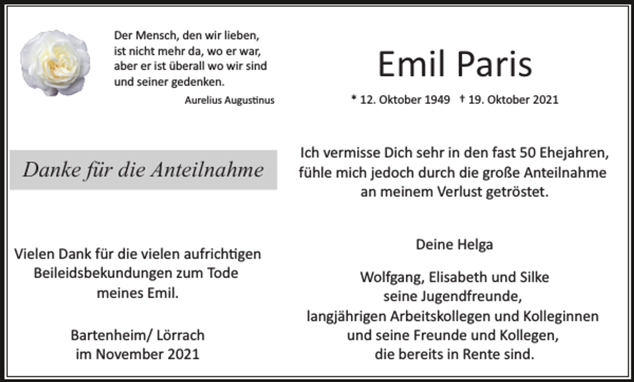<p>Der Mensch, den wir lieben,<br />ist nicht mehr da, wo er war,<br />aber er ist überall wo wir sind<br />und seiner gedenken.<br />Aurelius Augus�nus</p><p>Danke für die Anteilnahme</p><p>Vielen Dank für die vielen aufrich�gen<br />Beileidsbekundungen zum Tode<br />meines Emil.<br />Bartenheim/ Lörrach<br />im November 2021</p><p>Emil Paris<br />* 12. Oktober 1949 † 19. Oktober 2021</p><p>Ich vermisse Dich sehr in den fast 50 Ehejahren,<br />fühle mich jedoch durch die große Anteilnahme<br />an meinem Verlust getröstet.<br />Deine Helga<br />Wolfgang, Elisabeth und Silke<br />seine Jugendfreunde,<br />langjährigen Arbeitskollegen und Kolleginnen<br />und seine Freunde und Kollegen,<br />die bereits in Rente sind.</p>