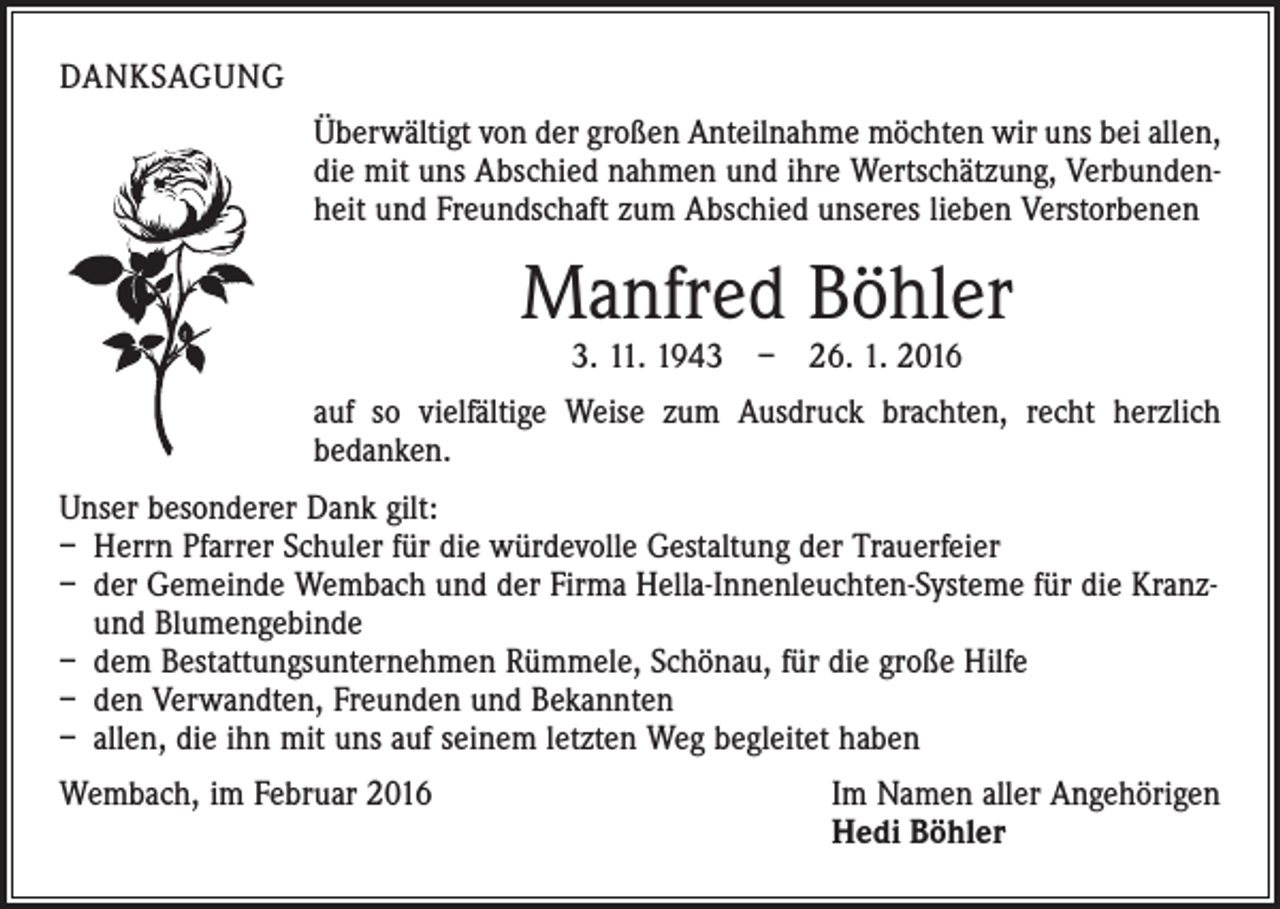 <p>DANKSAGUNG<br />Überwältigt von der großen Anteilnahme möchten wir uns bei allen,<br />die mit uns Abschied nahmen und ihre Wertschätzung, Verbundenheit und Freundschaft zum Abschied unseres lieben Verstorbenen</p><p>Manfred Böhler<br />3. 11. 1943 – 26. 1. 2016</p><p>auf so vielfältige Weise zum Ausdruck brachten, recht herzlich<br />bedanken.<br />Unser besonderer Dank gilt:<br />– Herrn Pfarrer Schuler für die würdevolle Gestaltung der Trauerfeier<br />– der Gemeinde Wembach und der Firma Hella-Innenleuchten-Systeme für die Kranzund Blumengebinde<br />– dem Bestattungsunternehmen Rümmele, Schönau, für die große Hilfe<br />– den Verwandten, Freunden und Bekannten<br />– allen, die ihn mit uns auf seinem letzten Weg begleitet haben<br />Wembach, im Februar 2016 Im Namen aller Angehörigen<br />Hedi Böhler</p>