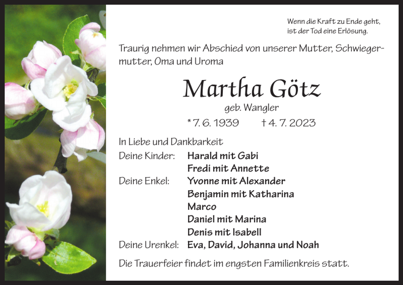 <p>Wenn die Kraft zu Ende geht,<br />ist der Tod eine Erlösung.</p><p>Traurig nehmen wir Abschied von unserer Mutter, Schwiegermutter, Oma und Uroma</p><p>Martha Götz<br />geb. Wangler<br />* 7. 6. 1939 † 4. 7. 2023</p><p>In Liebe und Dankbarkeit<br />Deine Kinder: Harald mit Gabi<br />Fredi mit Annette<br />Deine Enkel: Yvonne mit Alexander<br />Benjamin mit Katharina<br />Marco<br />Daniel mit Marina<br />Denis mit lsabell<br />Deine Urenkel: Eva, David, Johanna und Noah<br />Die Trauerfeier findet im engsten Familienkreis statt.</p>