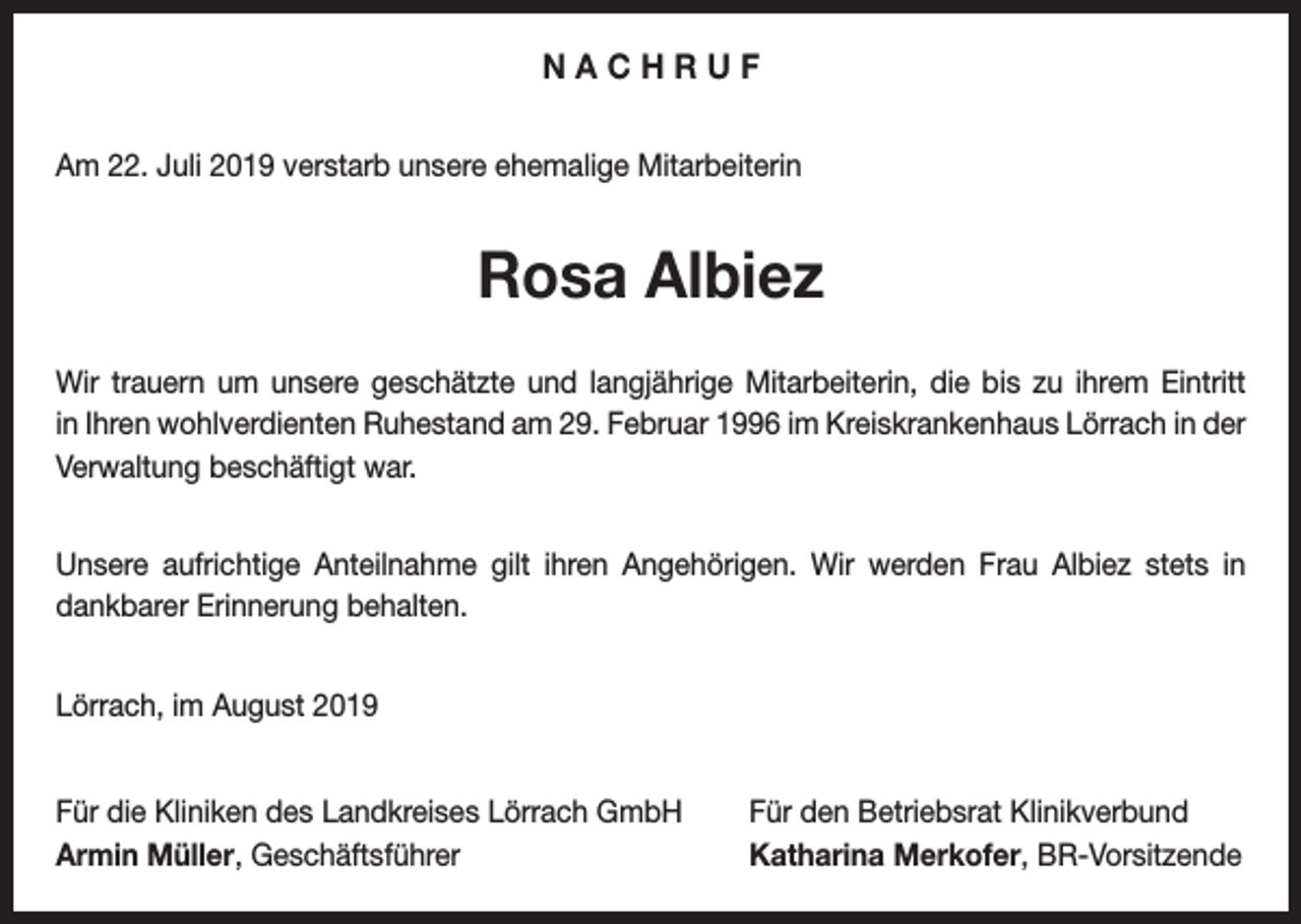 <p>NACHRUF<br />Am 22. Juli 2019 verstarb unsere ehemalige Mitarbeiterin</p><p>Rosa Albiez<br />Wir trauern um unsere geschätzte und langjährige Mitarbeiterin, die bis zu ihrem Eintritt<br />in Ihren wohlverdienten Ruhestand am 29. Februar 1996 im Kreiskrankenhaus Lörrach in der<br />­Verwaltung beschäftigt war.<br />Unsere aufrichtige Anteilnahme gilt ihren Angehörigen. Wir werden Frau Albiez stets in<br />dankbarer Erinnerung behalten.<br />Lörrach, im August 2019<br />Für die Kliniken des Landkreises Lörrach GmbH<br />Armin Müller, Geschäftsführer</p><p>Für den Betriebsrat Klinikverbund<br />Katharina Merkofer, BR-Vorsitzende</p>