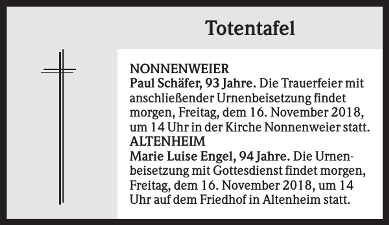 <p>Totentafel<br />NONNENWEIER<br />Paul Schäfer, 93 Jahre. Die Trauerfeier mit<br />anschließender Urnenbeisetzung findet<br />morgen, Freitag, dem 16. November 2018,<br />um 14 Uhr in der Kirche Nonnenweier statt.<br />ALTENHEIM<br />Marie Luise Engel, 94 Jahre. Die Urnenbeisetzung mit Gottesdienst findet morgen,<br />Freitag, dem 16. November 2018, um 14<br />Uhr auf dem Friedhof in Altenheim statt.</p>