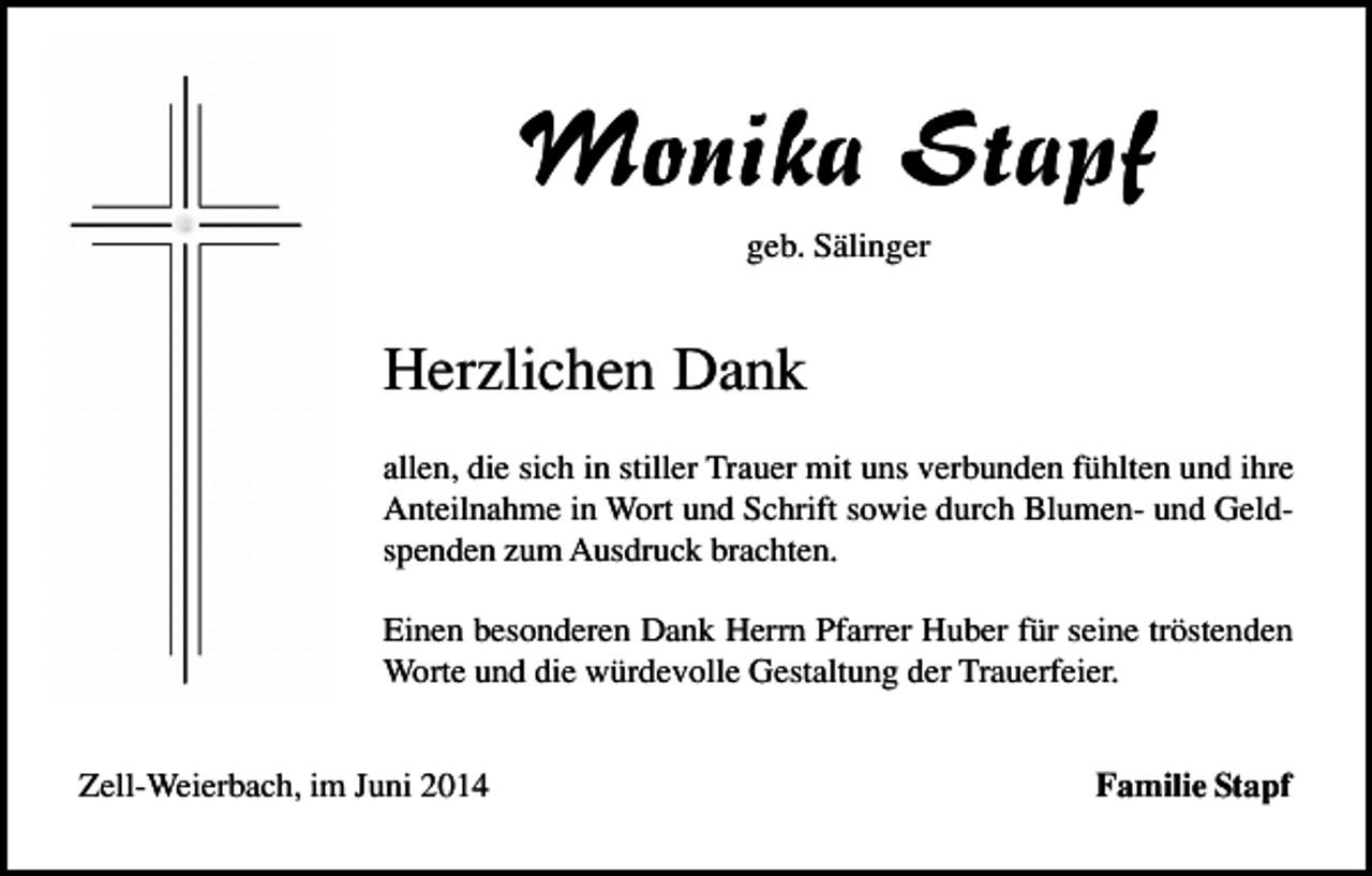 <p>Monika Stapf<br />geb. Sälinger</p><p>Herzlichen Dank<br />allen, die sich in stiller Trauer mit uns verbunden fühlten und ihre<br />Anteilnahme in Wort und Schrift sowie durch Blumen- und Geldspenden zum Ausdruck brachten.<br />Einen besonderen Dank Herrn Pfarrer Huber für seine tröstenden<br />Worte und die würdevolle Gestaltung der Trauerfeier.<br />Zell-Weierbach, im Juni 2014</p><p>Familie Stapf</p>