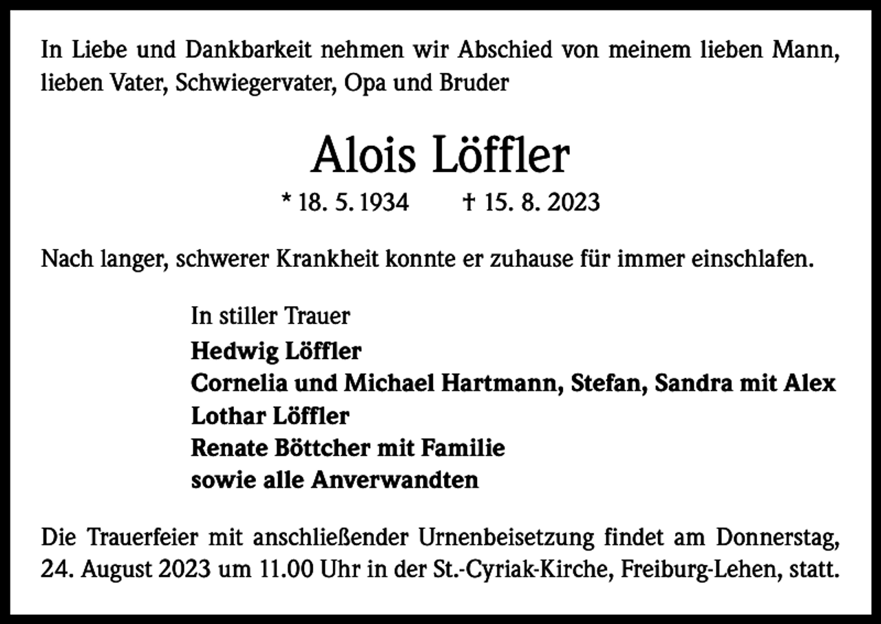 <p>In Liebe und Dankbarkeit nehmen wir Abschied von meinem lieben Mann,<br />lieben Vater, Schwiegervater, Opa und Bruder</p><p>Alois Löffler<br />* 18. 5. 1934 † 15. 8. 2023<br />Nach langer, schwerer Krankheit konnte er zuhause für immer einschlafen.<br />In stiller Trauer<br />Hedwig Löffler<br />Cornelia und Michael Hartmann, Stefan, Sandra mit Alex<br />Lothar Löffler<br />Renate Böttcher mit Familie<br />sowie alle Anverwandten<br />Die Trauerfeier mit anschließender Urnenbeisetzung findet am Donnerstag,<br />24. August 2023 um 11.00 Uhr in der St.-Cyriak-Kirche, Freiburg-Lehen, statt.</p>