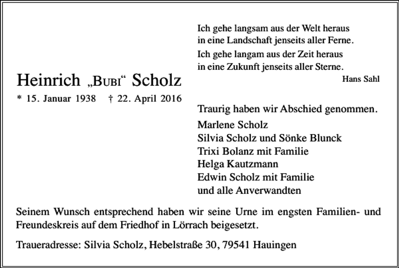 <p>Ich gehe langsam aus der Welt heraus<br />in eine Landschaft jenseits aller Ferne.<br />Ich gehe langam aus der Zeit heraus<br />in eine Zukunft jenseits aller Sterne.</p><p>Heinrich „BUBI“ Scholz<br />* 15. Januar 1938</p><p>Hans Sahl</p><p>† 22. April 2016</p><p>Traurig haben wir Abschied genommen.<br />Marlene Scholz<br />Silvia Scholz und Sönke Blunck<br />Trixi Bolanz mit Familie<br />Helga Kautzmann<br />Edwin Scholz mit Familie<br />und alle Anverwandten<br />Seinem Wunsch entsprechend haben wir seine Urne im engsten Familien- und<br />Freundeskreis auf dem Friedhof in Lörrach beigesetzt.<br />Traueradresse: Silvia Scholz, Hebelstraße 30, 79541 Hauingen</p>