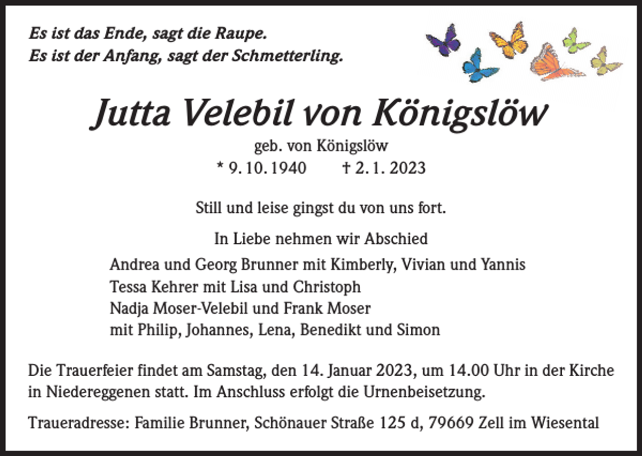 <p>Es ist das Ende, sagt die Raupe.<br />Es ist der Anfang, sagt der Schmetterling.</p><p>Jutta Velebil von Königslöw<br />geb. von Königslöw<br />* 9. 10. 1940 † 2. 1. 2023<br />Still und leise gingst du von uns fort.<br />In Liebe nehmen wir Abschied<br />Andrea und Georg Brunner mit Kimberly, Vivian und Yannis<br />Tessa Kehrer mit Lisa und Christoph<br />Nadja Moser-Velebil und Frank Moser<br />mit Philip, Johannes, Lena, Benedikt und Simon<br />Die Trauerfeier findet am Samstag, den 14. Januar 2023, um 14.00 Uhr in der Kirche<br />in Niedereggenen statt. Im Anschluss erfolgt die Urnenbeisetzung.<br />Traueradresse: Familie Brunner, Schönauer Straße 125 d, 79669 Zell im Wiesental</p>