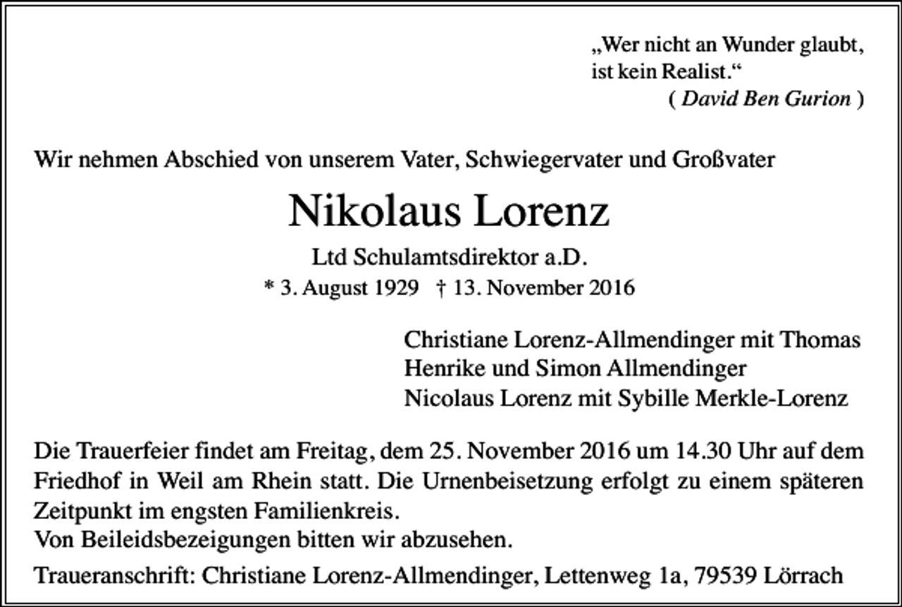 <p>„Wer nicht an Wunder glaubt,<br />ist kein Realist.“<br />( David Ben Gurion )</p><p>Wir nehmen Abschied von unserem Vater, Schwiegervater und Großvater</p><p>Nikolaus Lorenz<br />Ltd Schulamtsdirektor a.D.<br />* 3. August 1929 † 13. November 2016</p><p>Christiane Lorenz-Allmendinger mit Thomas<br />Henrike und Simon Allmendinger<br />Nicolaus Lorenz mit Sybille Merkle-Lorenz<br />Die Trauerfeier findet am Freitag, dem 25. November 2016 um 14.30 Uhr auf dem<br />Friedhof in Weil am Rhein statt. Die Urnenbeisetzung erfolgt zu einem späteren<br />Zeitpunkt im engsten Familienkreis.<br />Von Beileidsbezeigungen bitten wir abzusehen.<br />Traueranschrift: Christiane Lorenz-Allmendinger, Lettenweg 1a, 79539 Lörrach</p>