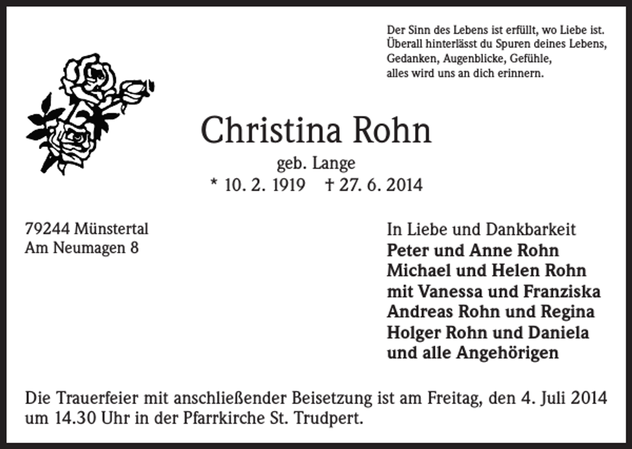 <p>Der Sinn des Lebens ist erfüllt, wo Liebe ist.<br />Überall hinterlässt du Spuren deines Lebens,<br />Gedanken, Augenblicke, Gefühle,<br />alles wird uns an dich erinnern.</p><p>Christina Rohn<br />geb. Lange<br />* 10. 2. 1919 † 27. 6. 2014</p><p>79244 Münstertal<br />Am Neumagen 8</p><p>In Liebe und Dankbarkeit<br />Peter und Anne Rohn<br />Michael und Helen Rohn<br />mit Vanessa und Franziska<br />Andreas Rohn und Regina<br />Holger Rohn und Daniela<br />und alle Angehörigen</p><p>Die Trauerfeier mit anschließender Beisetzung ist am Freitag, den 4. Juli 2014<br />um 14.30 Uhr in der Pfarrkirche St. Trudpert.</p>