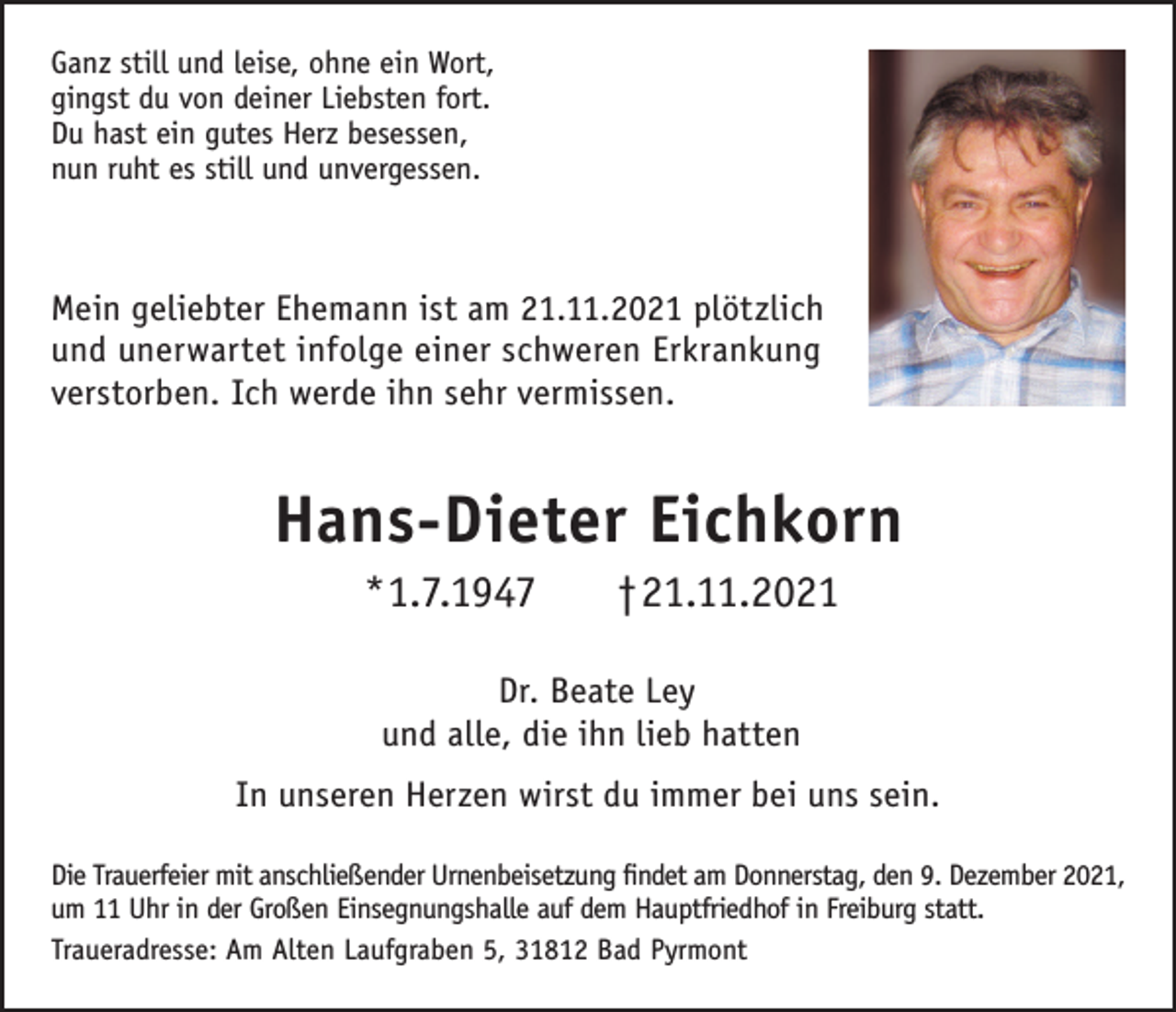 <p>Ganz still und leise, ohne ein Wort,<br />gingst du von deiner Liebsten fort.<br />Du hast ein gutes Herz besessen,<br />nun ruht es still und unvergessen.</p><p>Mein geliebter Ehemann ist am 21.11.2021 plötzlich<br />und unerwartet infolge einer schweren Erkrankung<br />verstorben. Ich werde ihn sehr vermissen.</p><p>Hans-Dieter Eichkorn<br />*1.7.1947</p><p>†21.11.2021</p><p>Dr. Beate Ley<br />und alle, die ihn lieb hatten<br />In unseren Herzen wirst du immer bei uns sein.<br />Die Trauerfeier mit anschließender Urnenbeisetzung findet am Donnerstag, den 9. Dezember 2021,<br />um 11 Uhr in der Großen Einsegnungshalle auf dem Hauptfriedhof in Freiburg statt.<br />Traueradresse: Am Alten Laufgraben 5, 31812 Bad Pyrmont</p>