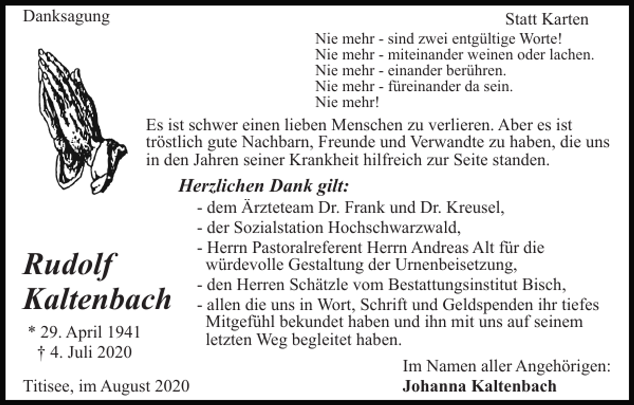 <p>Danksagung</p><p>Statt Karten<br />Nie mehr - sind zwei entgültige Worte!<br />Nie mehr - miteinander weinen oder lachen.<br />Nie mehr - einander berühren.<br />Nie mehr - füreinander da sein.<br />Nie mehr!</p><p>Es ist schwer einen lieben Menschen zu verlieren. Aber es ist<br />tröstlich gute Nachbarn, Freunde und Verwandte zu haben, die uns<br />in den Jahren seiner Krankheit hilfreich zur Seite standen.</p><p>Herzlichen Dank gilt:</p><p>Rudolf<br />Kaltenbach<br />* 29. April 1941<br />† 4. Juli 2020<br />Titisee, im August 2020</p><p>- dem Ärzteteam Dr. Frank und Dr. Kreusel,<br />- der Sozialstation Hochschwarzwald,<br />- Herrn Pastoralreferent Herrn Andreas Alt für die<br />würdevolle Gestaltung der Urnenbeisetzung,<br />- den Herren Schätzle vom Bestattungsinstitut Bisch,<br />- allen die uns in Wort, Schrift und Geldspenden ihr tiefes<br />Mitgefühl bekundet haben und ihn mit uns auf seinem<br />letzten Weg begleitet haben.<br />Im Namen aller Angehörigen:<br />Johanna Kaltenbach</p>